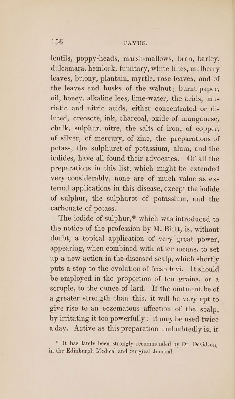 lentils, poppy-heads, marsh-mallows, bran, barley, dulcamara, hemlock, fumitory, white lilies, mulberry leaves, briony, plantain, myrtle, rose leaves, and of the leaves and husks of the walnut; burnt paper, oil, honey, alkaline lees, lime-water, the acids, mu- riatic and nitric acids, either concentrated or di- luted, creosote, ink, charcoal, oxide of manganese, chalk, sulphur, nitre, the salts of iron, of copper, of silver, of mercury, of zinc, the preparations of potass, the sulphuret of potassium, alum, and the iodides, have all found their advocates. Of all the preparations in this list, which might be extended very considerably, none are of much value as ex- ternal applications in this disease, except the iodide of sulphur, the sulphuret of potassium, and the carbonate of potass. The iodide of sulphur,* which was introduced to the notice of the profession by M. Biett, is, without doubt, a topical application of very great power, appearing, when combined with other means, to set up a new action in the diseased scalp, which shortly puts a stop to the evolution of fresh favi. It should be employed in the proportion of ten grains, or a scruple, to the ounce of lard. If the ointment be of a greater strength than this, it will be very apt to give rise to an eczematous affection of the scalp, by irritating it too powerfully; it may be used twice aday. Active as this preparation undoubtedly is, it * It has lately been strongly recommended by Dr. Davidson, in the Edinburgh Medical and Surgical Journal.