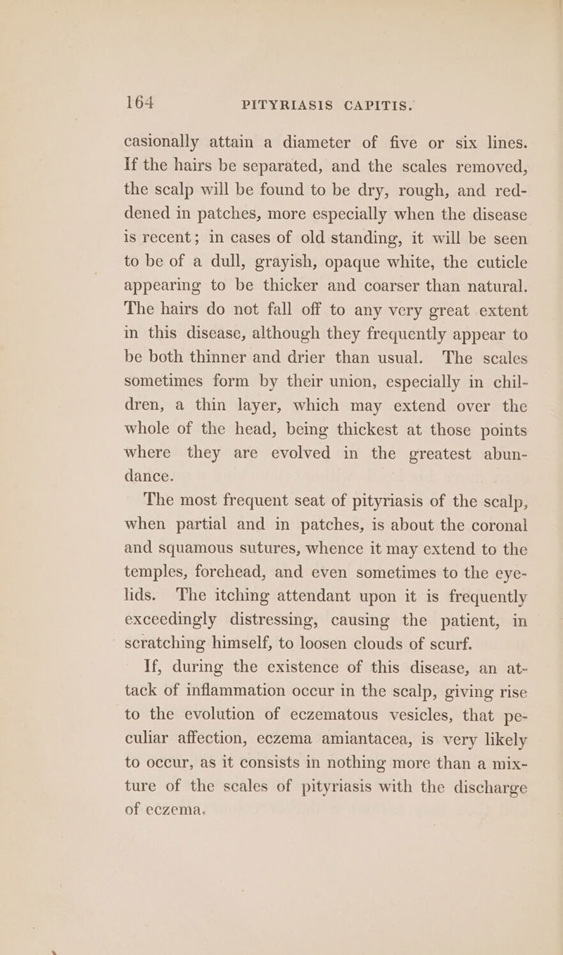casionally attain a diameter of five or six lines. If the hairs be separated, and the scales removed, the scalp will be found to be dry, rough, and red- dened in patches, more especially when the disease is recent; in cases of old standing, it will be seen to be of a dull, grayish, opaque white, the cuticle appearing to be thicker and coarser than natural. The hairs do not fall off to any very great extent in this disease, although they frequently appear to be both thinner and drier than usual. The scales sometimes form by their union, especially in chil- dren, a thin layer, which may extend over the whole of the head, being thickest at those points where they are evolved in the greatest abun- dance. The most frequent seat of pityriasis of the scalp, when partial and in patches, is about the coronal and squamous sutures, whence it may extend to the temples, forehead, and even sometimes to the eye- lids. ‘The itching attendant upon it is frequently exceedingly distressing, causing the patient, in scratching himself, to loosen clouds of scurf. If, during the existence of this disease, an at- tack of inflammation occur in the scalp, giving rise to the evolution of eczematous vesicles, that pe- culiar affection, eczema amiantacea, is very likely to occur, as it consists in nothing more than a mix- ture of the scales of pityriasis with the discharge of eczema.