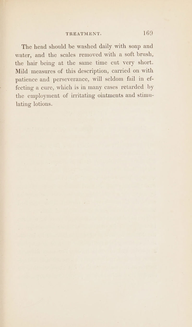 The head should be washed daily with soap and water, and the scales removed with a soft brush, the hair being at the same time cut very short. Mild measures of this description, carried on with patience and perseverance, will seldom fail in ef- fecting a cure, which is in many cases retarded by the employment of irritating ointments and stimu- lating lotions.