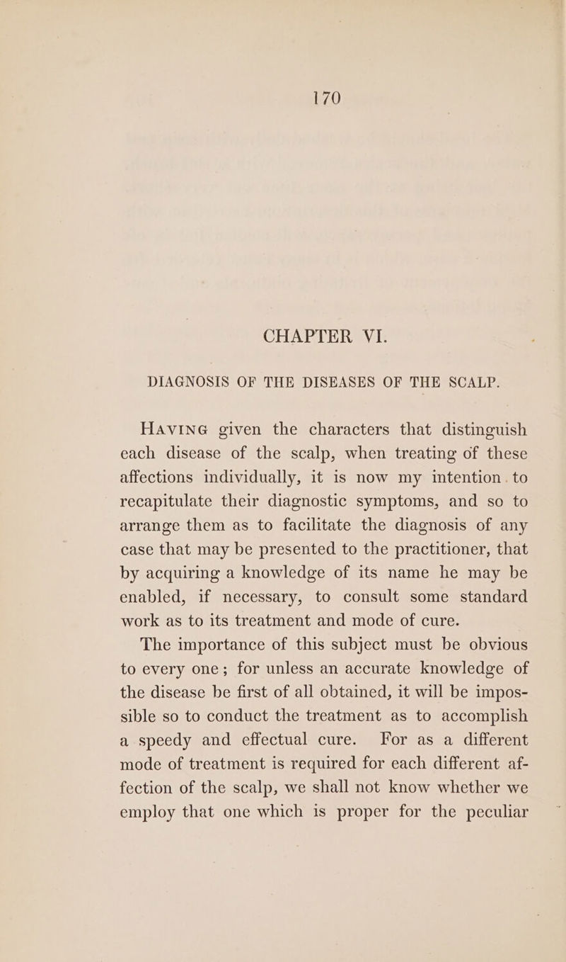 CHAPTER VI. DIAGNOSIS OF THE DISEASES OF THE SCALP. HAVING given the characters that distinguish each disease of the scalp, when treating of these affections individually, it is now my intention. to recapitulate their diagnostic symptoms, and so to arrange them as to facilitate the diagnosis of any case that may be presented to the practitioner, that by acquiring a knowledge of its name he may be enabled, if necessary, to consult some standard work as to its treatment and mode of cure. The importance of this subject must be obvious to every one; for unless an accurate knowledge of the disease be first of all obtained, it will be impos- sible so to conduct the treatment as to accomplish a speedy and effectual cure. For as a different mode of treatment is required for each different af- fection of the scalp, we shall not know whether we employ that one which is proper for the peculiar