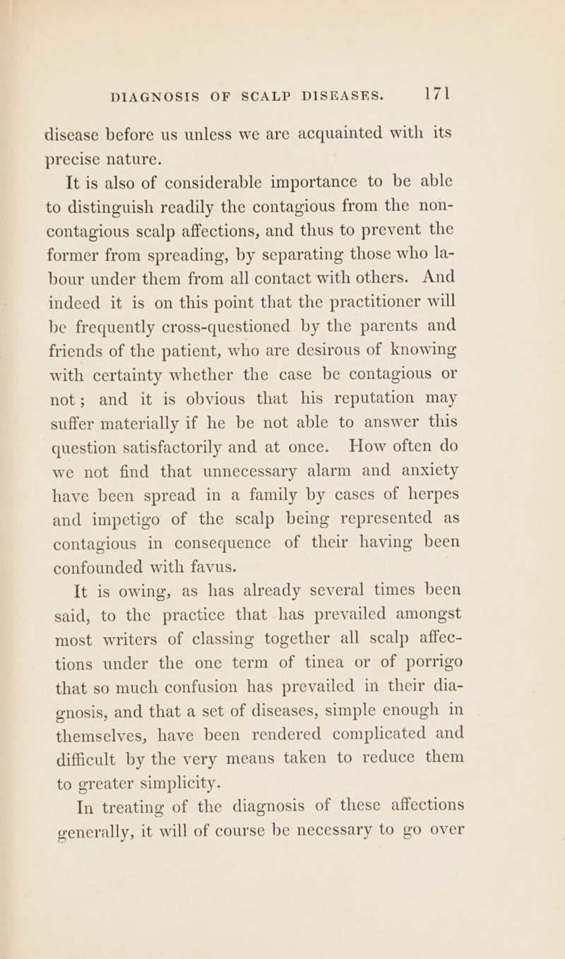 disease before us unless we are acquainted with its precise nature. It is also of considerable importance to be able to distinguish readily the contagious from the non- contagious scalp affections, and thus to prevent the former from spreading, by separating those who la- bour under them from all contact with others. And indeed it is on this point that the practitioner will be frequently cross-questioned by the parents and friends of the patient, who are desirous of knowing with certainty whether the case be contagious or not; and it is obvious that his reputation may suffer materially if he be not able to answer this question satisfactorily and at once. How often do we not find that unnecessary alarm and anxiety have been spread in a family by cases of herpes and impetigo of the scalp being represented as contagious in consequence of their having been confounded with favus. It is owing, as has already several times been said, to the practice that has prevailed amongst most writers of classing together all scalp affec- tions under the one term of tinea or of porrigo that so much confusion has prevailed in their dia- enosis, and that a set of diseases, simple enough in themselves, have been rendered complicated and difficult by the very means taken to reduce them to greater simplicity. In treating of the diagnosis of these affections generally, it will of course be necessary to go over