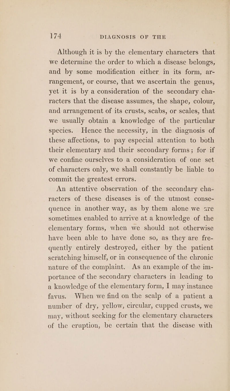 Although it is by the elementary characters that we determine the order to which a disease belongs, and by some modification either in its form, ar- rangement, or course, that we ascertain the genus, yet it is by a consideration of the secondary cha- racters that the disease assumes, the shape, colour, and arrangement of its crusts, scabs, or scales, that we usually obtain a knowledge of the particular species. Hence the necessity, in the diagnosis of these affections, to pay especial attention to both their elementary and their secondary forms; for if we confine ourselves to a consideration of one set of characters only, we shall constantly be liable to commit the greatest errors. An attentive observation of the secondary cha- racters of these diseases is of the utmost conse- quence in another way, as by them alone we sre sometimes enabled to arrive at a knowledge of the elementary forms, when we should not otherwise have been able to have done so, as they are fre- quently entirely destroyed, either by the patient scratching himself, or in consequence of the chronic nature of the complaint. As an example of the im- portance of the secondary characters in leading to a knowledge of the elementary form, I may instance favus. When we find on the scalp of a patient a number of dry, yellow, circular, cupped crusts, we may, without seeking for the elementary characters of the eruption, be certain that the disease with