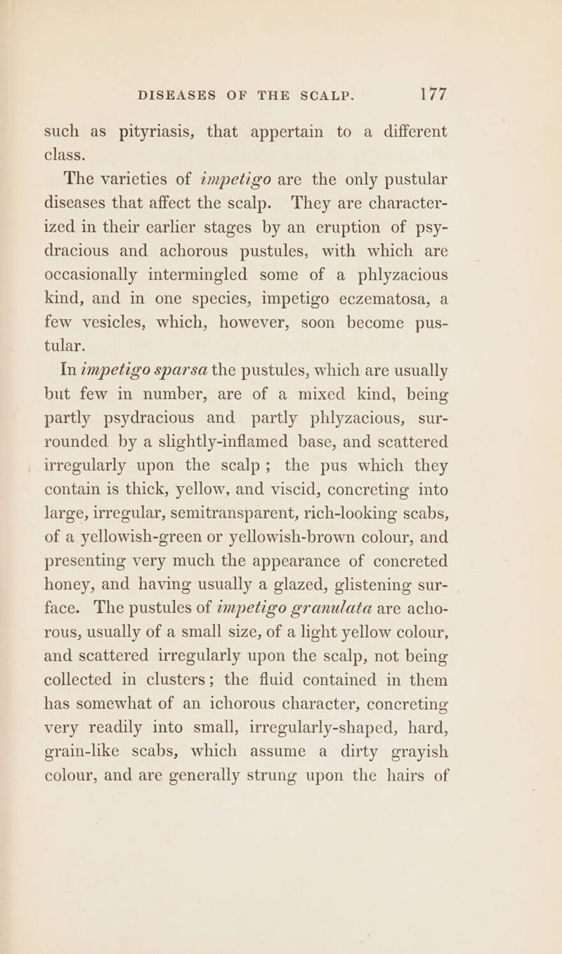 such as pityriasis, that appertain to a different class. The varieties of empetigo are the only pustular diseases that affect the scalp. They are character- ized in their earlier stages by an eruption of psy- dracious and achorous pustules, with which are occasionally intermingled some of a phlyzacious kind, and in one species, impetigo eczematosa, a few vesicles, which, however, soon become pus- tular. In empetigo sparsa the pustules, which are usually but few in number, are of a mixed kind, being partly psydracious and partly phlyzacious, sur- rounded by a slightly-inflamed base, and scattered irregularly upon the scalp; the pus which they contain is thick, yellow, and viscid, concreting into large, irregular, semitransparent, rich-looking scabs, of a yellowish-green or yellowish-brown colour, and presenting very much the appearance of concreted honey, and having usually a glazed, glistening sur- face. The pustules of zmpetigo granulata are acho- rous, usually of a small size, of a light yellow colour, and scattered irregularly upon the scalp, not being collected in clusters; the fluid contained in them has somewhat of an ichorous character, concreting very readily into small, irregularly-shaped, hard, grain-like scabs, which assume a dirty grayish colour, and are generally strung upon the hairs of