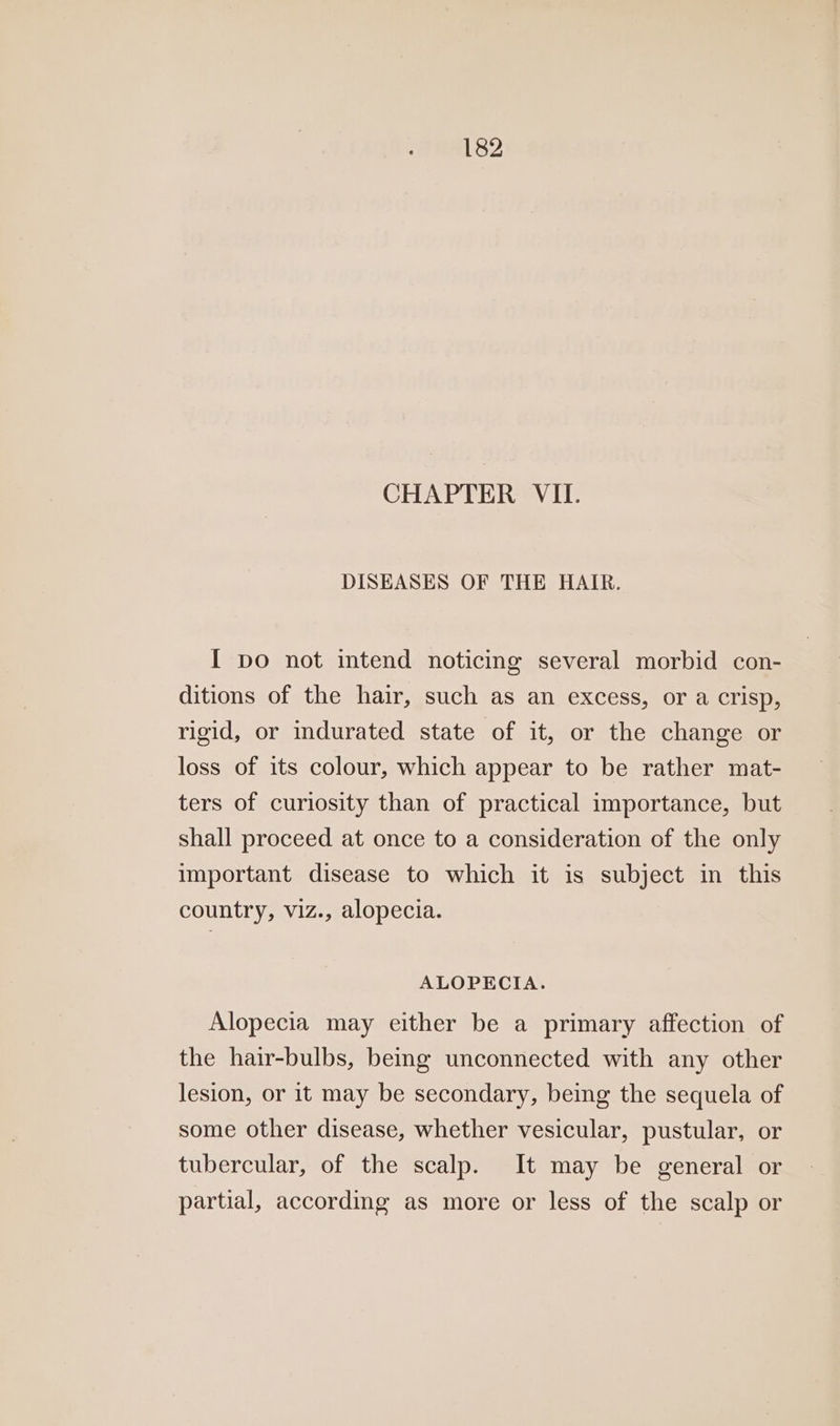 CHAPTER VII. DISEASES OF THE HAIR. I po not intend noticing several morbid con- ditions of the hair, such as an excess, or a crisp, rigid, or indurated state of it, or the change or loss of its colour, which appear to be rather mat- ters of curiosity than of practical importance, but shall proceed at once to a consideration of the only important disease to which it is subject in this country, viz., alopecia. ALOPECIA. Alopecia may either be a primary affection of the hair-bulbs, being unconnected with any other lesion, or it may be secondary, being the sequela of some other disease, whether vesicular, pustular, or tubercular, of the scalp. It may be general or partial, according as more or less of the scalp or