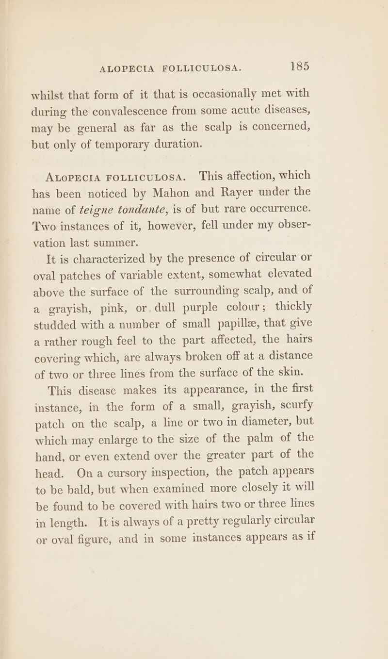 whilst that form of it that is occasionally met with during the convalescence from some acute diseases, may be general as far as the scalp is concerned, but only of temporary duration. ALOPECIA FOLLICULOSA. This affection, which has been noticed by Mahon and Rayer under the name of teigne tondante, is of but rare occurrence. Two instances of it, however, fell under my obser- vation last summer. It is characterized by the presence of circular or oval patches of variable extent, somewhat elevated above the surface of the surrounding scalp, and of a grayish, pink, or. dull purple colour; thickly studded with a number of small papilla, that give a rather rough feel to the part affected, the hairs covering which, are always broken off at a distance of two or three lines from the surface of the skin. This disease makes its appearance, in the first instance, in the form of a small, grayish, scurfy patch on the scalp, a line or two in diameter, but which may enlarge to the size of the palm of the hand, or even extend over the greater part of the head. Ona cursory inspection, the patch appears to be bald, but when examined more closely it will be found to be covered with hairs two or three lines in length. It is always of a pretty regularly circular or oval figure, and in some imstances appears as if