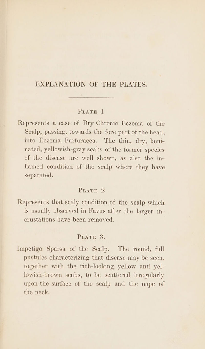 EXPLANATION OF THE PLATES. PLATE 1 Represents a case of Dry Chronic Eczema of the Scalp, passing, towards the fore part of the head, into EKezema Furfuracea. The thin, dry, lami- nated, yellowish-gray scabs of the former species of the disease are well shown, as also the in- flamed condition of the scalp where they have separated. PLATE 2 Represents that scaly condition of the scalp which is usually observed in Favus after the larger in- crustations have been removed. PUATiNES: Impetigo Sparsa of the Scalp. The round, full pustules characterizing that disease may be seen, together with the rich-looking yellow and yel- lowish-brown scabs, to be scattered irregularly upon the surface of the scalp and the nape of the neck.