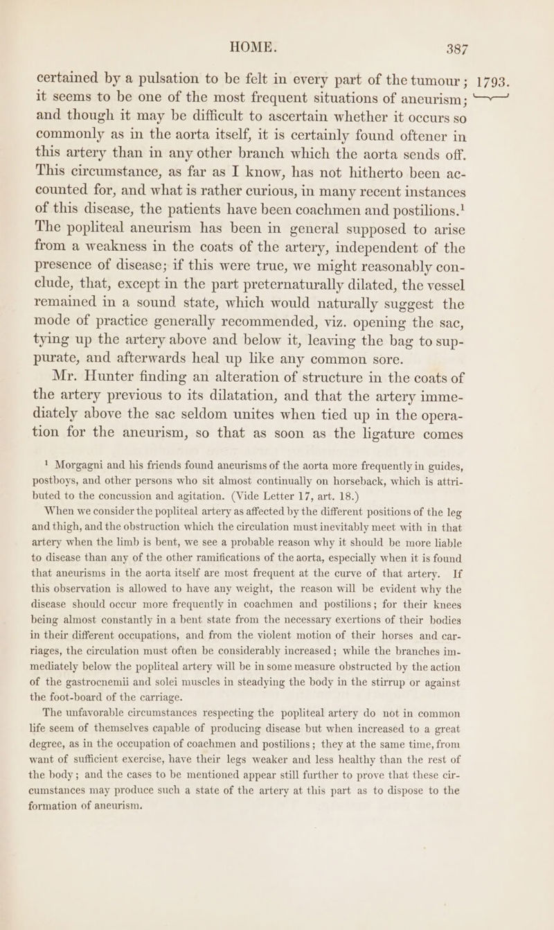 certained by a pulsation to be felt in every part of the tumour ; it seems to be one of the most frequent situations of aneurism; and though it may be difficult to ascertain whether it occurs so commonly as in the aorta itself, it is certainly found oftener in this artery than in any other branch which the aorta sends off. This circumstance, as far as I know, has not hitherto been ac- counted for, and what is rather curious, in many recent instances of this disease, the patients have been coachmen and postilions.! The popliteal aneurism has been in general supposed to arise from a weakness in the coats of the artery, independent of the presence of disease; if this were true, we might reasonably con- clude, that, except in the part preternaturally dilated, the vessel remained in a sound state, which would naturally suggest the mode of practice generally recommended, viz. opening the sac, tying up the artery above and below it, leaving the bag to sup- purate, and afterwards heal up like any common sore. Mr. Hunter finding an alteration of structure in the coats of the artery previous to its dilatation, and that the artery imme- diately above the sac seldom unites when tied up in the opera- tion for the aneurism, so that as soon as the ligature comes ' Morgagni and his friends found aneurisms of the aorta more frequently in guides, postboys, and other persons who sit almost continually on horseback, which is attri- buted to the concussion and agitation. (Vide Letter 17, art. 18.) When we consider the popliteal artery as affected by the different positions of the leg and thigh, and the obstruction which the circulation must inevitably meet with in that artery when the limb is bent, we see a probable reason why it should be more liable to disease than any of the other ramifications of the aorta, especially when it is found that aneurisms in the aorta itself are most frequent at the curve of that artery. If this observation is allowed to have any weight, the reason will be evident why the disease should occur more frequently in coachmen and postilions; for their knees being almost constantly in a bent state from the necessary exertions of their bodies in their different occupations, and from the violent motion of their horses and car- riages, the circulation must often be considerably increased; while the branches im- mediately below the popliteal artery will be in some measure obstructed by the action of the gastrocnemii and solei muscles in steadying the body in the stirrup or against the foot-board of the carriage. The unfavorable circumstances respecting the popliteal artery do not in common life seem of themselves capable of producing disease but when increased to a great degree, as in the occupation of coachmen and postilions; they at the same time, from want of sufficient exercise, have their legs weaker and less healthy than the rest of the body; and the cases to be mentioned appear still further to prove that these cir- cumstances may produce such a state of the artery at this part as to dispose to the formation of aneurism. 1793.