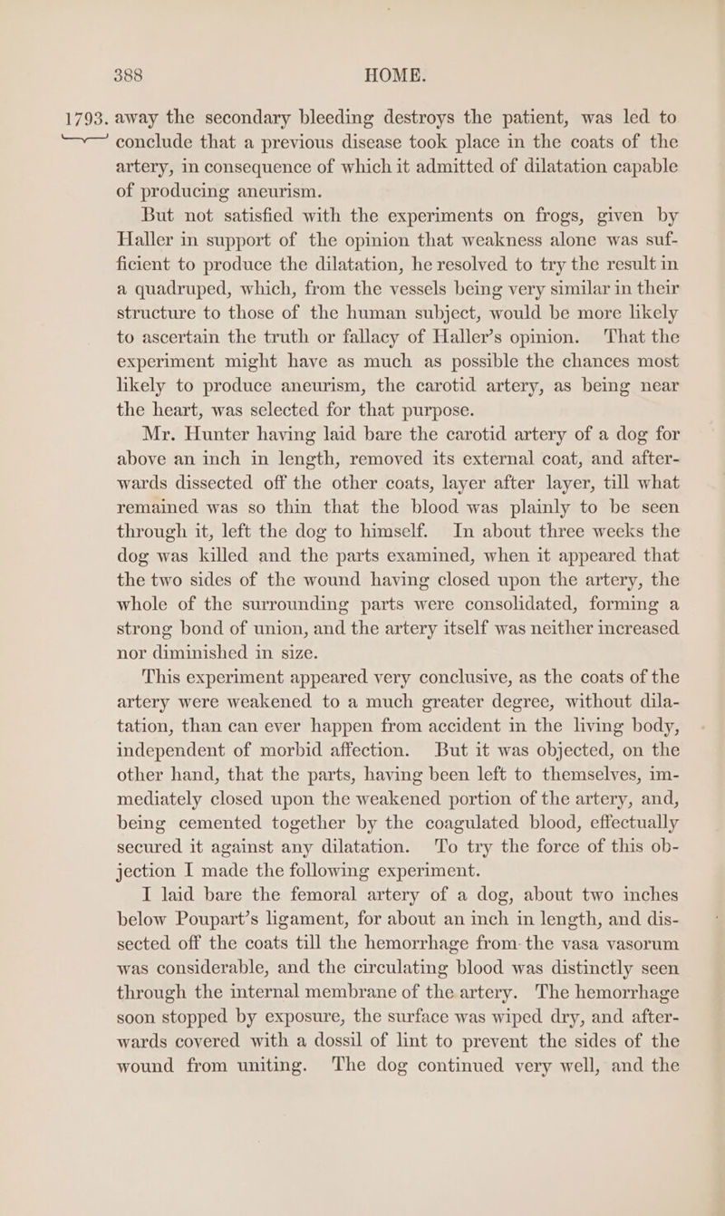 1793. away the secondary bleeding destroys the patient, was led to —— conclude that a previous disease took place in the coats of the artery, in consequence of which it admitted of dilatation capable of producing aneurism. But not satisfied with the experiments on frogs, given by Haller in support of the opimion that weakness alone was suf- ficient to produce the dilatation, he resolved to try the result in a quadruped, which, from the vessels being very similar in their structure to those of the human subject, would be more hkely to ascertain the truth or fallacy of Haller’s opmmion. That the experiment might have as much as possible the chances most likely to produce aneurism, the carotid artery, as bemmg near the heart, was selected for that purpose. Mr. Hunter having laid bare the carotid artery of a dog for above an inch in length, removed its external coat, and after- wards dissected off the other coats, layer after layer, till what remained was so thin that the blood was plamly to be seen through it, left the dog to himself. In about three weeks the dog was killed and the parts examined, when it appeared that the two sides of the wound having closed upon the artery, the whole of the surrounding parts were consolidated, forming a strong bond of union, and the artery itself was neither increased nor diminished in size. This experiment appeared very conclusive, as the coats of the artery were weakened to a much greater degree, without dila- tation, than can ever happen from accident in the living body, independent of morbid affection. But it was objected, on the other hand, that the parts, having been left to themselves, im- mediately closed upon the weakened portion of the artery, and, being cemented together by the coagulated blood, effectually secured it against any dilatation. To try the force of this ob- jection I made the following experiment. I laid bare the femoral artery of a dog, about two inches below Poupart’s ligament, for about an inch in length, and dis- sected off the coats till the hemorrhage from- the vasa vasorum was considerable, and the circulating blood was distinctly seen through the internal membrane of the artery. The hemorrhage soon stopped by exposure, the surface was wiped dry, and after- wards covered with a dossil of lint to prevent the sides of the wound from uniting. The dog continued very well, and the