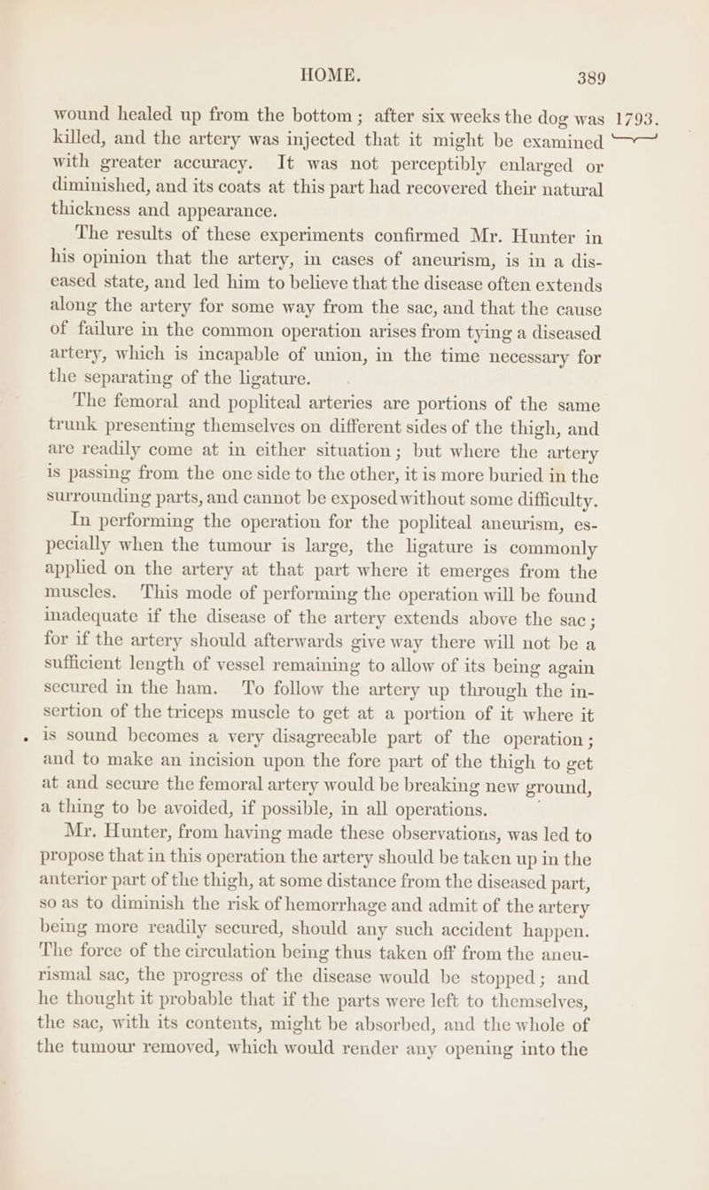 wound healed up from the bottom ; after six weeks the dog was 1793. killed, and the artery was injected that it might be examined “~~ with greater accuracy. It was not perceptibly enlarged or diminished, and its coats at this part had recovered their natural thickness and appearance. The results of these experiments confirmed Mr. Hunter in his opinion that the artery, in cases of aneurism, is in a dis- eased state, and led him to believe that the disease often extends along the artery for some way from the sac, and that the cause of failure in the common operation arises from tying a diseased artery, which is incapable of union, in the time necessary for the separating of the ligature. The femoral and popliteal arteries are portions of the same trunk presenting themselves on different sides of the thigh, and are readily come at in either situation; but where the artery is passing from the one side to the other, it is more buried in the surrounding parts, and cannot be exposed without some difficulty. In performing the operation for the popliteal aneurism, es- pecially when the tumour is large, the ligature is commonly applied on the artery at that part where it emerges from the muscles. This mode of performing the operation will be found inadequate if the disease of the artery extends above the sac; for if the artery should afterwards give way there will not be a sufficient length of vessel remaining to allow of its being again secured in the ham. ‘To follow the artery up through the in- sertion of the triceps muscle to get at a portion of it where it is sound becomes a very disagreeable part of the operation ; and to make an incision upon the fore part of the thigh to get at and secure the femoral artery would be breaking new ground, a thing to be avoided, if possible, in all operations. Mr. Hunter, from having made these observations, was led to propose that in this operation the artery should be taken up in the anterior part of the thigh, at some distance from the diseased part, so as to diminish the risk of hemorrhage and admit of the artery being more readily secured, should any such accident happen. The force of the circulation being thus taken off from the aneu- rismal sac, the progress of the disease would be stopped; and he thought it probable that if the parts were left to themselves, the sac, with its contents, might be absorbed, and the whole of the tumour removed, which would render any opening into the