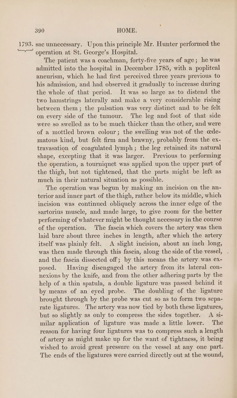 1793. sac unnecessary. Upon this principle Mr. Hunter performed the operation at St. George’s Hospital. The patient was a coachman, forty-five years of age; he was admitted into the hospital in December 1785, with a popliteal aneurism, which he had first perceived three years previous to his admission, and had observed it gradually to increase during the whole of that period. It was so large as to distend the two hamstrings laterally and make a very considerable rising between them ; the pulsation was very distinct and to be felt on every side of the tumour. The leg and foot of that side were so swelled as to be much thicker than the other, and were of a mottled brown colour; the swelling was not of the cede- matous kind, but felt firm and brawny, probably from the ex- travasation of coagulated lymph; the leg retaimed its natural shape, excepting that it was larger. Previous to performing the operation, a tourniquet was applied upon the upper part of the thigh, but not tightened, that the parts might be left as much in their natural situation as possible. The operation was begun by making an incision on the an- terior and inner part of the thigh, rather below its middle, which incision was continued obliquely across the inner edge of the sartorius muscle, and made large, to give room for the better performing of whatever might be thought necessary in the course of the operation. The fascia which covers the artery was then laid bare about three inches in length, after which the artery itself was plainly felt. A slight incision, about an inch long, was then made through this fascia, along the side of the vessel, and the fascia dissected off; by this means the artery was ex- posed. Having disengaged the artery from its lateral con- nexions by the knife, and from the other adhering parts by the help of a thin spatula, a double ligature was passed behind it by means of an eyed probe. The doubling of the ligature brought through by the probe was cut so as to form two sepa- rate ligatures. The artery was now tied by both these ligatures, but so slightly as only to compress the sides together. <A si- milar application of ligature was made a little lower. ‘The reason for having four ligatures was to compress such a length of artery as might make up for the want of tightness, it being wished to avoid great pressure on the vessel at any one part. The ends of the ligatures were carried directly out at the wound,