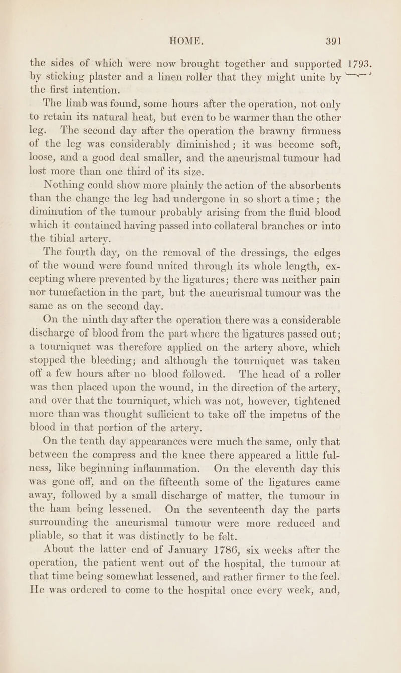 the sides of which were now brought together and supported 1793. by sticking plaster and a linen roller that they might unite by ~~~’ the first intention. The limb was found, some hours after the operation, not only to retain its natural heat, but even to be warmer than the other leg. The second day after the operation the brawny firmness of the leg was considerably diminished ; it was become soft, loose, and a good deal smaller, and the aneurismal tumour had lost more than one third of its size. Nothing could show more plainly the action of the absorbents than the change the leg had undergone in so short atime; the diminution of the tumour probably arising from the fluid blood which it contained having passed into collateral branches or into the tibial artery. The fourth day, on the removal of the dressings, the edges of the wound were found united through its whole length, ex- cepting where prevented by the ligatures; there was neither pain nor tumefaction in the part, but the aneurismal tumour was the same as on the second day. On the ninth day after the operation there was a considerable discharge of blood from the part where the ligatures passed out; a tourniquet was therefore applied on the artery ahove, which stopped the bleeding; and although the tourniquet was taken off a few hours after no blood followed. The head of a roller was then placed upon the wound, in the direction of the artery, and over that the tourniquet, which was not, however, tightened more than was thought sufficient to take off the impetus of the blood in that portion of the artery. On the tenth day appearances were much the same, only that between the compress and the knee there appeared a little ful- ness, like beginning inflammation. On the eleventh day this was gone off, and on the fifteenth some of the ligatures came away, followed by a small discharge of matter, the tumour in the ham being lessened. On the seventeenth day the parts surrounding the aneurismal tumour were more reduced and pliable, so that it was distinctly to be felt. About the latter end of January 1786, six weeks after the operation, the patient went out of the hospital, the tumour at that time being somewhat lessened, and rather firmer to the feel. He was ordered to come to the hospital once every week, and,