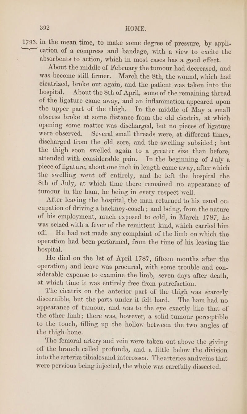 1793. in the mean time, to make some degree of pressure, by appli- cation of a compress and bandage, with a view to excite the absorbents to action, which in most cases has a good effect. About the middle of February the tumour had decreased, and was become still firmer. March the 8th, the wound, which had cicatrized, broke out again, and the patient was taken into the hospital. About the 8th of April, some of the remaining thread of the ligature came away, and an inflammation appeared upon the upper part of the thigh. In the middle of May a small abscess broke at some distance from the old cicatrix, at which opening some matter was discharged, but no pieces of ligature were observed. Several small threads were, at different times, discharged from the old sore, and the swelling subsided; but the thigh soon swelled again to a greater size than before, attended with considerable pain. In the beginning of July a piece of ligature, about one inch in length came away, after which the swelling went off entirely, and he left the hospital the 8th of July, at which time there remained no appearance of tumour in the ham, he being in every respect well. After leaving the hospital, the man returned to his usual oc- cupation of driving a hackney-coach ; and being, from the nature of his employment, much exposed to cold, in March 1787, he was seized with a fever of the remittent kind, which carried him off. He had not made any complaint of the limb on which the operation had been performed, from the time of his leaving the hospital. He died on the 1st of April 1787, fifteen months after the operation; and leave was procured, with some trouble and con- siderable expense to examine the limb, seven days after death, at which time it was entirely free from putrefaction. The cicatrix on the anterior part of the thigh was scarcely discernible, but the parts under it felt hard. The ham had no appearance of tumour, and was to the eye exactly like that of the other limb; there was, however, a solid tumour perceptible to the touch, fillmg up the hollow between the two angles of the thigh-bone. The femoral artery and vein were taken out above the giving off the branch called profunda, and a little below the division into the arteriz tibialesand interossea. Thearteries andveins that were pervious being injected, the whole was carefully dissected.