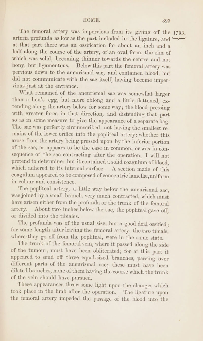 The femoral artery was impervious from its giving off the 1793. arteria profunda as low as the part included in the ligature, and ~~ at that part there was an ossification for about an inch and a half along the course of the artery, of an oval form, the rim of which was solid, becoming thinner towards the centre and not bony, but ligamentous. Below this part the femoral artery was pervious down to the aneurismal sac, and contained blood, but did not communicate with the sac itself, having become imper- vious just at the entrance. What remained of the aneurismal sac was somewhat larger than a hen’s egg, but more oblong and a little flattened, ex- tending along the artery below for some way; the blood pressing with greater force in that direction, and distending that part SO as In some measure to give the appearance of a separate bag. The sac was perfectly circumscribed, not having the smallest re- mains of the lower orifice into the popliteal artery; whether this arose from the artery being pressed upon by the inferior portion of the sac, as appears to be the case in common, or was in con- sequence of the sac contracting after the operation, I will not pretend to determine; but it contained a solid coagulum of blood, which adhered to its internal surface. <A section made of this coagulum appeared to be composed of concentric lamellie, uniform in colour and consistence. The popliteal artery, a little way below the aneurismal sac, was joined by a small branch, very much contracted, which must have arisen either from the profunda or the trunk of the femoral artery. About two inches below the sac, the popliteal gave off, or divided into the tibiales. The profunda was of the usual size, but a good deal ossified ; for some length after leaving the femoral artery, the two tibials, where they go off from the popliteal, were in the same state. The trunk of the femoral vein, where it passed along the side of the tumour, must have been obliterated; for at this part it appeared to send off three equal-sized branches, passing over different parts of the aneurismal sac; these must have been dilated branches, none of them having the course which the trunk of the vein should have pursued. These appearances throw some light upon the changes which took place in the limb after the operation. The ligature upon the femoral artery impeded the passage of the blood into the