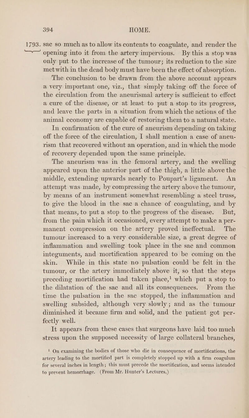 1793. sac so much as to allow its contents to coagulate, and render the opening into it from the artery impervious. By this a stop was only put to the increase of the tumour; its reduction to the size met with in the dead body must have been the effect of absorption. The conclusion to be drawn from the above account appears a very important one, viz., that simply taking off the force of the circulation from the aneurismal artery is sufficient to effect a cure of the disease, or at least to put a stop to its progress, and leave the parts in a situation from which the actions of the animal economy are capable of restoring them to a natural state. In confirmation of the cure of aneurism depending on taking off the force of the circulation, I shall mention a case of aneu- rism that recovered without an operation, and in which the mode of recovery depended upon the same principle. The aneurism was in the femoral artery, and the swelling appeared upon the anterior part of the thigh, a little above the middle, extending upwards nearly to Poupart’s igament. An attempt was made, by compressing the artery above the tumour, by means of an instrument somewhat resembling a steel truss, to give the blood in the sac a chance of coagulating, and by that means, to put a stop to the progress of the disease. But, from the pain which it occasioned, every attempt to make a per- manent compression on the artery proved ineffectual. The tumour increased to a very considerable size, a great degree of inflammation and swelling took place in the sac and common integuments, and mortification appeared to be coming on the skin. While in this state no pulsation could be felt in the tumour, or the artery immediately above it, so that the steps preceding mortification had taken place,’ which put a stop to the dilatation of the sac and all its consequences. From the time the pulsation in the sac stopped, the inflammation and swelling subsided, although very slowly; and as the tumour diminished it became firm and solid, and the patient got per- fectly well. It appears from these cases that surgeons have laid too much stress upon the supposed necessity of large collateral branches, 1 On examining the bodies of those who die in consequence of mortifications, the artery leading to the mortified part is completely stopped up with a firm coagulum for several inches in length; this must precede the mortification, and seems intended to prevent hemorrhage. (From Mr. Hunter’s Lectures.)