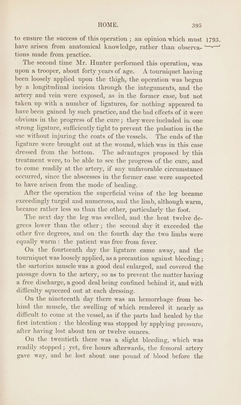 to ensure the success of this operation ; an opinion which must have arisen from anatomical knowledge, rather than observa- tions made from practice. The second time Mr. Hunter performed this operation, was upon a trooper, about forty years of age. A tourniquet having been loosely applied upon the thigh, the operation was begun by a longitudinal incision through the integuments, and the artery and vein were exposed, as in the former case, but not taken up with a number of ligatures, for nothing appeared to have been gained by such practice, and the bad effects of it were obvious in the progress of the cure; they were included in one strong ligature, sufficiently tight to prevent the pulsation in the sac without injuring the coats of the vessels. The ends of the hgature were brought out at the wound, which was in this case dressed from the bottom. The advantages proposed by this treatment were, to be able to see the progress of the cure, and to come readily at the artery, if any unfavorable circumstance occurred, since the abscesses in the former case were suspected to have arisen from the mode of healing. After the operation the superficial veins of the leg became exceedingly turgid and numerous, and the limb, although warm, became rather less so than the other, particularly the foot. The next day the leg was swelled, and the heat twelve de- grees lower than the other; the second day it exceeded the other five degrees, and on the fourth day the two limbs were equally warm: the patient was free from fever. On the fourteenth day the ligatnre came away, and the tourniquet was loosely applied, as a precaution against bleeding ; the sartorius muscle was a good deal enlarged, and covered the passage down to the artery, so as to prevent the matter having a free discharge, a good deal being confined behind it, and with difficulty squeezed out at each dressing. On the nineteenth day there was an hemorrhage from be- hind the muscle, the swelling of which rendered it nearly as difficult to come at the vessel, as if the parts had healed by the first intention: the bleeding was stopped by applying pressure, after having lost about ten or twelve ounces. On the twentieth there was a slight bleeding, which was readily stopped; yet, five hours afterwards, the femoral artery gave way, and he lost about one pound of blood before the 1793.