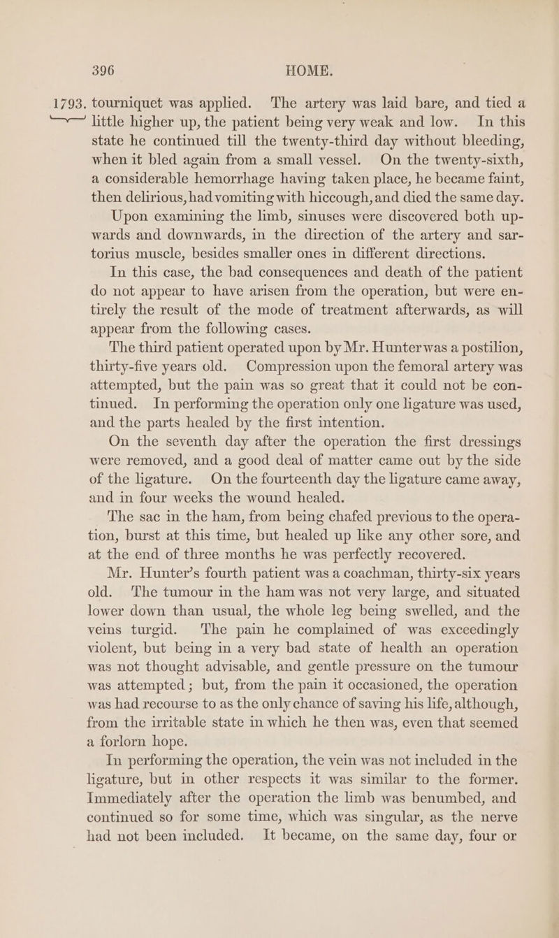 1793. tourniquet was applied. The artery was laid bare, and tied a little higher up, the patient being very weak and low. In this state he continued till the twenty-third day without bleeding, when it bled again from a small vessel. On the twenty-sixth, a considerable hemorrhage having taken place, he became faint, then delirious, had vomiting with hiccough, and died the same day. Upon examining the limb, sinuses were discovered both up- wards and downwards, in the direction of the artery and sar- torius muscle, besides smaller ones in different directions. In this case, the bad consequences and death of the patient do not appear to have arisen from the operation, but were en- tirely the result of the mode of treatment afterwards, as will appear from the following cases. The third patient operated upon by Mr. Hunter was a postilion, thirty-five years old. Compression upon the femoral artery was attempted, but the pain was so great that it could not be con- tinued. In performing the operation only one ligature was used, and the parts healed by the first intention. On the seventh day after the operation the first dressings were removed, and a good deal of matter came out by the side of the ligature. On the fourteenth day the ligature came away, and in four weeks the wound healed. The sac in the ham, from being chafed previous to the opera- tion, burst at this time, but healed up like any other sore, and at the end of three months he was perfectly recovered. Mr. Hunter’s fourth patient was a coachman, thirty-six years old. The tumour in the ham was not very large, and situated lower down than usual, the whole leg being swelled, and the veins turgid. The pain he complaimed of was exceedingly violent, but being in a very bad state of health an operation was not thought advisable, and gentle pressure on the tumour was attempted; but, from the pain it occasioned, the operation was had recourse to as the only chance of saving his life, although, from the irritable state in which he then was, even that seemed a forlorn hope. In performing the operation, the vein was not included in the ligature, but in other respects it was similar to the former. Immediately after the operation the limb was benumbed, and continued so for some time, which was singular, as the nerve had not been included. It became, on the same day, four or