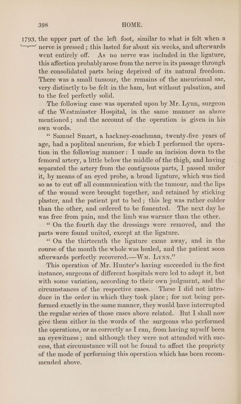1793. the upper part of the left foot, similar to what is felt when a nerve is pressed ; this lasted for about six weeks, and afterwards went entirely off. As no nerve was included in the ligature, this affection probably arose from the nerve in its passage through the consolidated parts being deprived: of its natural freedom. There was a small tumour, the remains of the aneurismal sac, very distinctly to be felt in the ham, but without pulsation, and to the feel perfectly solid. The following case was operated upon by Mr. Lynn, surgeon of the Westminster Hospital, in the same manner as above mentioned ; and the account of the operation is given in his own words. “ Samuel Smart, a hackney-coachman, twenty-five years of age, had a popliteal aneurism, for which I performed the opera- tion in the following manner: I made an incision down to the femoral artery, a little below the middle of the thigh, and having separated the artery from the contiguous parts, I passed under it, by means of an eyed probe, a broad ligature, which was tied so as to cut off all communication with the tumour, and the lips of the wound were brought together, and retained by sticking plaster, and the patient put to bed; this leg was rather colder than the other, and ordered to be fomented. The next day he was free from pain, and the limb was warmer than the other. “ On the fourth day the dressings were removed, and the parts were found united, except at the ligature. “ On the thirteenth the ligature came away, and in the course of the month the whole was healed, and the patient soon afterwards perfectly recovered.mWm. Lynn.” This operation of Mr. Hunter’s having succeeded in the first instance, surgeons of different hospitals were led to adopt it, but with some variation, according to their own judgment, and the circumstances of the respective cases. These I did not intro- duce in the order in which they took place; for not being per- formed exactly in the same manner, they would have interrupted the regular series of those cases above related. But I shall now give them either in the words of the surgeons who performed the operations, or as correctly as I can, from having myself been an eyewitness ; and although they were not attended with suc- cess, that circumstance will not be found to affect the propriety of the mode of performing this operation which has been recom- mended above.