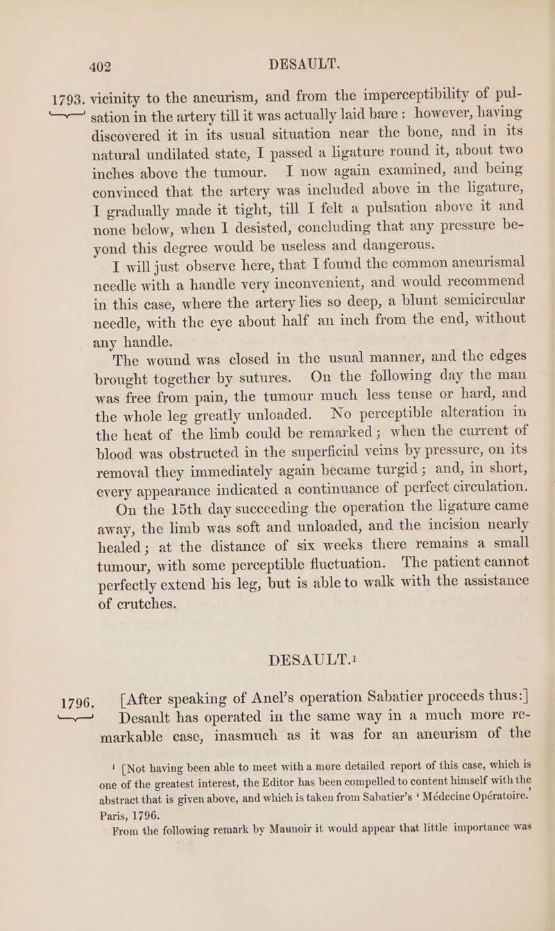 1793. 1796. 402 DESAULT. vicinity to the aneurism, and from the imperceptibility of pul- sation in the artery till it was actually laid bare: however, having discovered it in its usual situation near the bone, and in its natural undilated state, I passed a ligature round it, about two inches above the tumour. I now again examined, and being convinced that the artery was included above in the ligature, I gradually made it tight, till I felt a pulsation above it and none below, when I desisted, concluding that any pressure be- yond this degree would be useless and dangerous. I will just observe here, that I found the common aneurismal needle with a handle very inconvenient, and would recommend in this case, where the artery lies so deep, a blunt semicircular needle, with the eye about half an inch from the end, without any handle. The wound was closed in the usual manner, and the edges brought together by sutures. On the following day the man was free from pain, the tumour much less tense or hard, and the whole leg greatly unloaded. No perceptible alteration im the heat of the limb could be remarked; when the current of blood was obstructed in the superficial veins by pressure, on its removal they immediately again became turgid ; and, in short, every appearance indicated a continuance of perfect circulation. On the 15th day succeeding the operation the hgature came away, the limb was soft and unloaded, and the incision nearly healed; at the distance of six weeks there remains a small tumour, with some perceptible fluctuation. The patient cannot perfectly extend his leg, but is able to walk with the assistance of crutches. DESAULT:.: [After speaking of Anel’s operation Sabatier proceeds thus: | Desault has operated in the same way in a much more re- markable case, inasmuch as it was for an aneurism of the 1 [Not having been able to meet with a more detailed report of this case, which is one of the greatest interest, the Editor has been compelled to content himself with the abstract that is given above, and which is taken from Sabatier’s ‘ Médecine Opératoire. Paris, 1796. From the following remark by Maunoir it would appear that little importance was