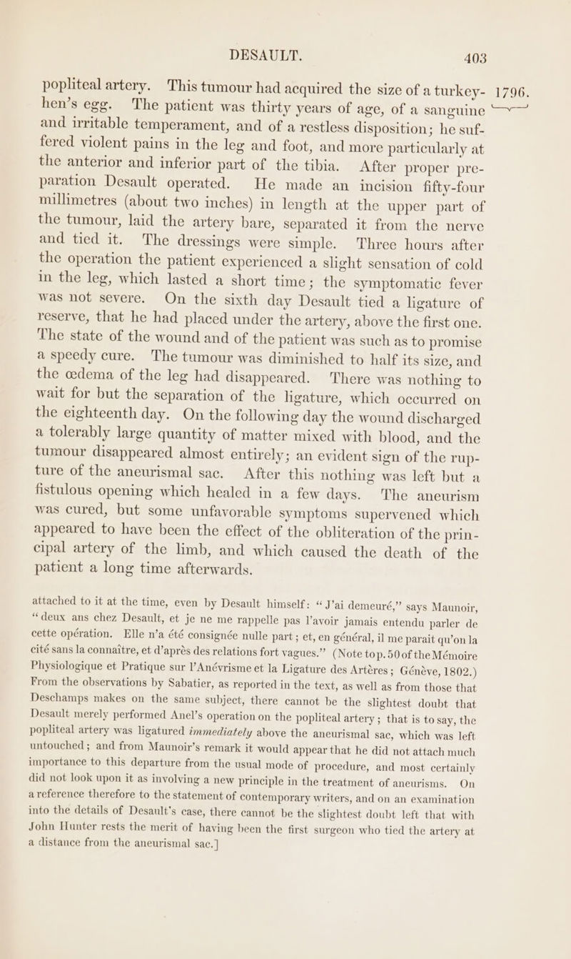 popliteal artery. This tumour had acquired the size of a turkey- hen’s egg. The patient was thirty years of age, of a sanguine and irritable temperament, and of a restless disposition; he suf- fered violent pains in the leg and foot, and more particularly at the anterior and inferior part of the tibia. After proper pre- paration Desault operated. He made an incision fifty-four millimetres (about two inches) in length at the upper part of the tumour, laid the artery bare, separated it from the nerve and tied it. The dressings were simple. Three hours after the operation the patient experienced a slight sensation of cold in the leg, which lasted a short time ; the symptomatic fever was not severe. On the sixth day Desault tied a ligature of reserve, that he had placed under the artery, above the first one. The state of the wound and of the patient was such as to promise a speedy cure. The tumour was diminished to half its size, and the oedema of the leg had disappeared. There was nothing to wait for but the separation of the hgature, which occurred on the eighteenth day. On the following day the wound discharged a tolerably large quantity of matter mixed with blood, and the tumour disappeared almost entirely; an evident sign of the rup- ture of the aneurismal sac. After this nothing was left but a fistulous opening which healed in a few days. The aneurism was cured, but some unfavorable symptoms supervened which appeared to have been the effect of the obliteration of the prin- cipal artery of the limb, and which caused the death of the patient a long time afterwards. attached to it at the time, even by Desault himself: “J’ai demeuré,”’ says Maunoir, ‘deux ans chez Desault, et je ne me rappelle pas l’avoir jamais entendu parler de cette opération. Elle n’a été consignée nulle part ; et, en général, il me parait qu’on la cité sans la connaitre, et d’aprés des relations fort vagues.” (Note top.50 of the Mémoire Physiologique et Pratique sur l’Anévrisme et la Ligature des Artéres ; Généve, 1802.) From the observations by Sabatier, as reported in the text, as well as from those that Deschamps makes on the same subject, there cannot be the slightest doubt that Desault merely performed Anel’s operation on the popliteal artery ; that is to say, the popliteal artery was ligatured immediately above the aneurismal sac, which was left untouched; and from Maunoir’s remark it would appear that he did not attach much importance to this departure from the usual mode of procedure, and most certainly did not look upon it as involving a new principle in the treatment of aneurisms. On a reference therefore to the statement of contemporary writers, and on an examination into the details of Desault’s case, there cannot be the slightest doubt left that with John Hunter rests the merit of having been the first surgeon who tied the artery at a distance from the aneurismal sac. ] 1796.