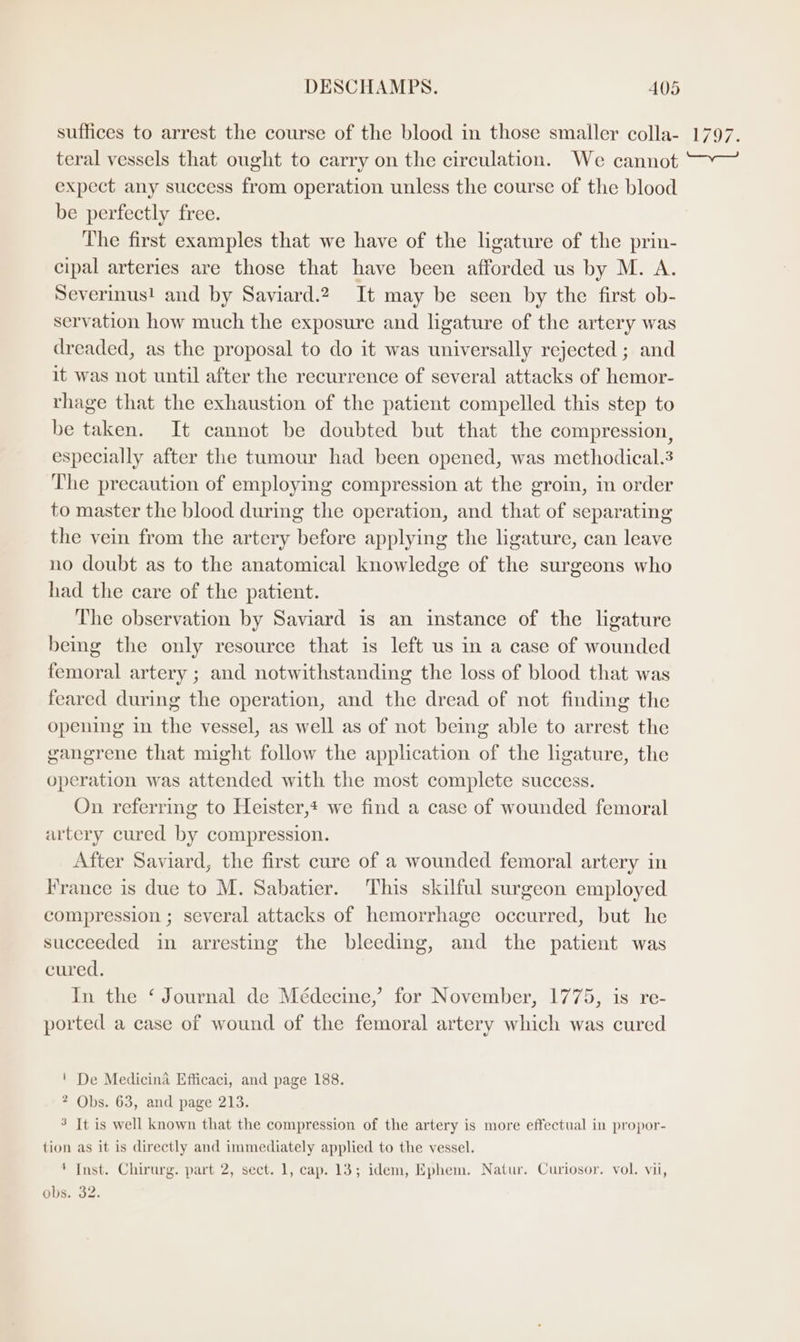 suffices to arrest the course of the blood in those smaller colla- teral vessels that ought to carry on the circulation. We cannot expect any success from operation unless the course of the blood be perfectly free. The first examples that we have of the ligature of the prin- cipal arteries are those that have been afforded us by M. A. Severinus! and by Saviard.2. It may be seen by the first ob- servation how much the exposure and ligature of the artery was dreaded, as the proposal to do it was universally rejected ; and it was not until after the recurrence of several attacks of hemor- rhage that the exhaustion of the patient compelled this step to be taken. It cannot be doubted but that the compression, especially after the tumour had been opened, was methodical.3 The precaution of employing compression at the groin, in order to master the blood during the operation, and that of separating the vein from the artery before applying the ligature, can leave no doubt as to the anatomical knowledge of the surgeons who had the care of the patient. The observation by Saviard is an instance of the ligature being the only resource that is left us in a case of wounded femoral artery ; and notwithstanding the loss of blood that was feared during the operation, and the dread of not finding the opening in the vessel, as well as of not being able to arrest the gangrene that might follow the application of the ligature, the operation was attended with the most complete success. On referring to Heister,* we find a case of wounded femoral artery cured by compression. After Saviard, the first cure of a wounded femoral artery in France is due to M. Sabatier. This skilful surgeon employed compression ; several attacks of hemorrhage occurred, but he succeeded in arresting the bleeding, and the patient was cured. In the ‘ Journal de Médecine,’ for November, 1775, is re- ported a case of wound of the femoral artery which was cured ' De Medicina Efficaci, and page 188. ? Obs. 63, and page 213. 3 It is well known that the compression of the artery is more effectual in propor- tion as it is directly and immediately applied to the vessel. ' Inst. Chirurg. part 2, sect. 1, cap. 13; idem, Ephem. Natur. Curiosor. vol. vii, obs. 32.