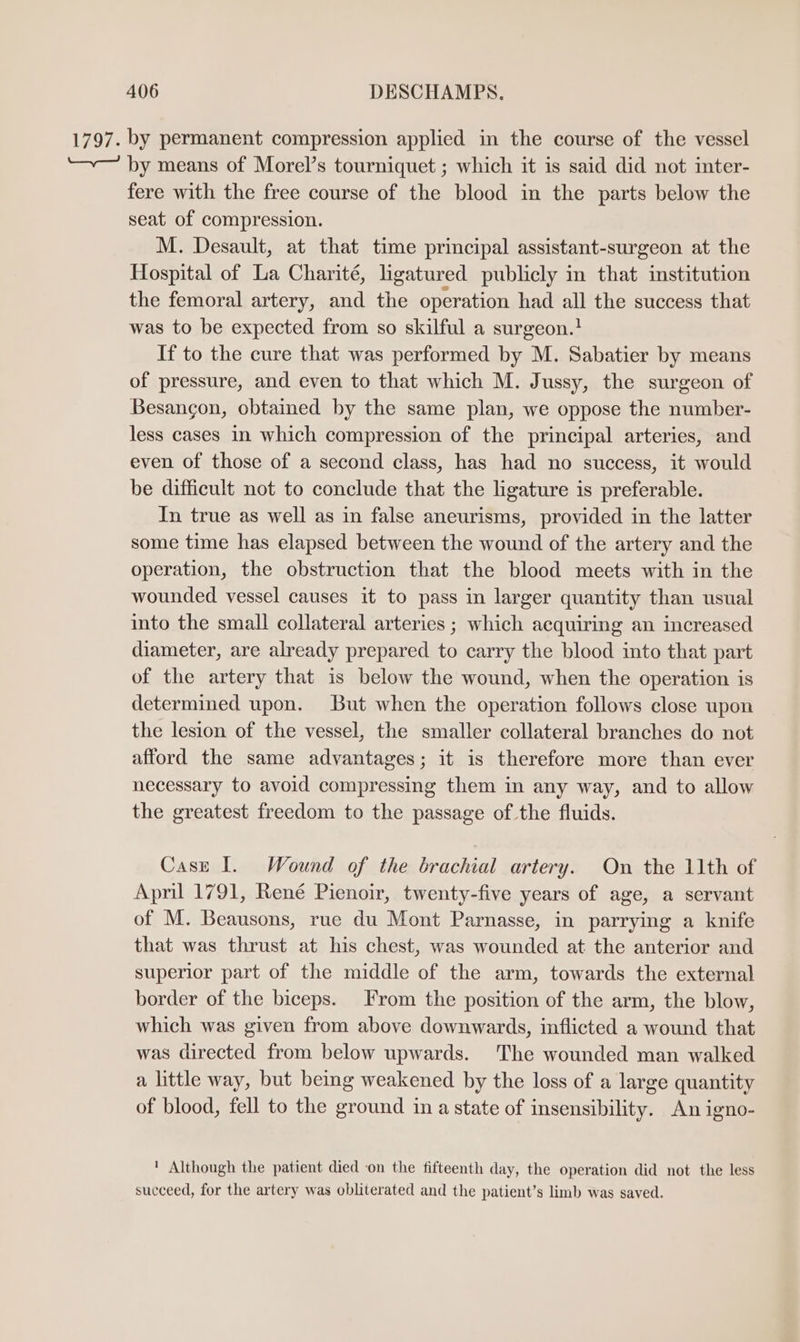 1797. by permanent compression applied in the course of the vessel “~— by means of Morel’s tourniquet ; which it is said did not inter- fere with the free course of the blood in the parts below the seat of compression. M. Desault, at that time principal assistant-surgeon at the Hospital of La Charité, ligatured publicly in that institution the femoral artery, and the operation had all the success that was to be expected from so skilful a surgeon.! If to the cure that was performed by M. Sabatier by means of pressure, and even to that which M. Jussy, the surgeon of Besancon, obtained by the same plan, we oppose the number- less cases in which compression of the principal arteries, and even of those of a second class, has had no success, it would be difficult not to conclude that the ligature is preferable. In true as well as in false aneurisms, provided in the latter some time has elapsed between the wound of the artery and the operation, the obstruction that the blood meets with in the wounded vessel causes it to pass in larger quantity than usual into the small collateral arteries ; which acquiring an increased diameter, are already prepared to carry the blood into that part of the artery that is below the wound, when the operation is determined upon. But when the operation follows close upon the lesion of the vessel, the smaller collateral branches do not afford the same advantages; it is therefore more than ever necessary to avoid compressing them in any way, and to allow the greatest freedom to the passage of the fluids. Case I. Wound of the brachial artery. On the 11th of April 1791, René Pienoir, twenty-five years of age, a servant of M. Beausons, rue du Mont Parnasse, in parrying a knife that was thrust at his chest, was wounded at the anterior and superior part of the middle of the arm, towards the external border of the biceps. From the position of the arm, the blow, which was given from above downwards, inflicted a wound that was directed from below upwards. The wounded man walked a little way, but being weakened by the loss of a large quantity of blood, fell to the ground in a state of insensibility. An igno- ' Although the patient died on the fifteenth day, the operation did not the less succeed, for the artery was obliterated and the patient’s limb was saved.