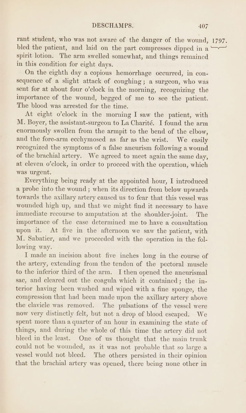 rant student, who was not aware of the danger of the wound, bled the patient, and laid on the part compresses dipped in a spirit lotion. The arm swelled somewhat, and things remained in this condition for eight days. On the eighth day a copious hemorrhage occurred, in con- sequence of a slight attack of coughing; a surgeon, who was sent for at about four o’clock in the morning, recognizing the importance of the wound, begged of me to see the patient. The blood was arrested for the time. At eight o’clock in the morning I saw the patient, with M. Boyer, the assistant-surgeon to La Charité. I found the arm enormously swollen from the armpit to the bend of the elbow, and the fore-arm ecchymosed as far as the wrist. We easily recognized the symptoms of a false aneurism following a wound of the brachial artery. We agreed to meet again the same day, at eleven o’clock, in order to proceed with the operation, which was urgent. Everything being ready at the appointed hour, I introduced a probe into the wound ; when its direction from below upwards towards the axillary artery caused us to fear that this vessel was wounded high up, and that we might find it necessary to have immediate recourse to amputation at the shoulder-joint. The importance of the case determined me to have a consultation upon it. At five in the afternoon we saw the patient, with M. Sabatier, and we proceeded with the operation in the fol- lowing way. I made an incision about five inches long in the course of the artery, extending from the tendon of the pectoral muscle to the inferior third of the arm. I then opened the aneurismal sac, and cleared out the coagula which it contained; the in- terior having been washed and wiped with a fine sponge, the compression that had been made upon the axillary artery above the clavicle was removed. The pulsations of the vessel were now very distinctly felt, but not a drop of blood escaped. We spent more than a quarter of an hour in examining the state of things, and during the whole of this time the artery did not bleed in the least. One of us thought that the main trunk could not be wounded, as it was not probable that so large a vessel would not bleed. The others persisted in their opinion that the brachial artery was opened, there being none other in L797