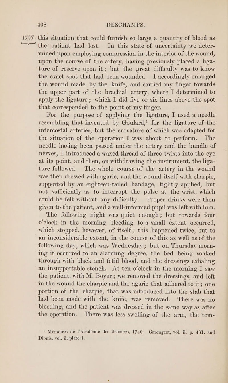 the’ patient had lost. In this state of uncertainty we deter- mined upon employing compression in the interior of the wound, upon the course of the artery, having previously placed a liga- ture of reserve upon it; but the great difficulty was to know the exact spot that had been wounded. I accordingly enlarged the wound made by the knife, and carried my finger towards the upper part of the brachial artery, where I determined to apply the hgature ; which I did five or six lines above the spot that corresponded to the point of my finger. For the purpose of applying the ligature, I used a needle resembling that invented by Goulard,! for the ligature of the intercostal arteries, but the curvature of which was adapted for the situation of the operation I was about to perform. The needle having been passed under the artery and the bundle of nerves, I introduced a waxed thread of three twists into the eye at its point, and then, on withdrawing the instrument, the liga- ture followed. The whole course of the artery in the wound was then dressed with agaric, and the wound itself with charpie, supported by an eighteen-tailed bandage, tightly applied, but not sufficiently as to interrupt the pulse at the wrist, which could be felt without any difficulty. Proper drinks were then given to the patient, and a well-informed pupil was left with him. The following night was quiet enough; but towards four o'clock in the morning bleeding to a small extent occurred, which stopped, however, of itself; this happened twice, but to an inconsiderable extent, in the course of this as well as of the following day, which was Wednesday ; but on Thursday morn- ing it occurred to an alarming degree, the bed being soaked through with black and fetid blood, and the dressings exhaling an insupportable stench. At ten o’clock in the morning I saw the patient, with M. Boyer ; we removed the dressings, and left in the wound the charpie and the agaric that adhered to it ; one portion of the charpie, that was introduced into the stab that had been made with the knife, was removed. There was no bleeding, and the patient was dressed in the same way as after the operation. There was less swelling of the arm, the tem- ' Mémoires de Académie des Sciences, 1740. Garengeot, vol. ii, p. 431, and Dionis, vol. ii, plate 1.