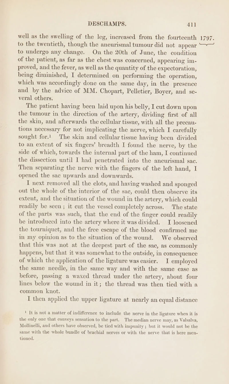 well as the swelling of the leg, increased from the fourteenth to the twentieth, though the aneurismal tumour did not appear to undergo any change. On the 20th of June, the condition of the patient, as far as the chest was concerned, appearing im- proved, and the fever, as well as the quantity of the expectoration, being diminished, I determined on performing the operation, which was accordingly done on the same day, in the presence and by the advice of MM. Chopart, Pelletier, Boyer, and se- veral others. The patient having been laid upon his belly, I cut down upon the tumour in the direction of the artery, dividing first of all the skin, and afterwards the cellular tissue, with all the precau- tions necessary for not implicating the nerve, which I carefully sought for.1 The skin and cellular tissue having been divided to an extent of six fingers’ breadth I found the nerve, by the side of which, towards the internal part of the ham, I continued the dissection until I had penetrated into the aneurismal sac. Then separating the nerve with the fingers of the left hand, I opened the sac upwards and downwards. I next removed all the clots, and having washed and sponged out the whole of the interior of the sac, could then observe its extent, and the situation of the wound in the artery, which could readily be seen ; it cut the vessel completely across. The state of the parts was such, that the end of the finger could readily be introduced into the artery where it was divided. I loosened the tourniquet, and the free escape of the blood confirmed me in my opinion as to the situation of the wound. We observed that this was not at the deepest part of the sac, as commonly happens, but that it was somewhat to the outside, in consequence of which the application of the ligature was easier. I employed the same needle, in the same way and with the same ease as before, passing a waxed thread under the artery, about four lines below the wound in it; the thread was then tied with a common knot. I then applied the upper ligature at nearly an equal distance ' It is not a matter of indifference to include the nerve in the ligature when it is the only one that conveys sensation to the part. The median nerve may, as Valsalva, Mollinelli, and others have observed, be tied with impunity ; but it would not be the same with the whole bundle of brachial nerves or with the nerve that is here men- tioned. 1797.