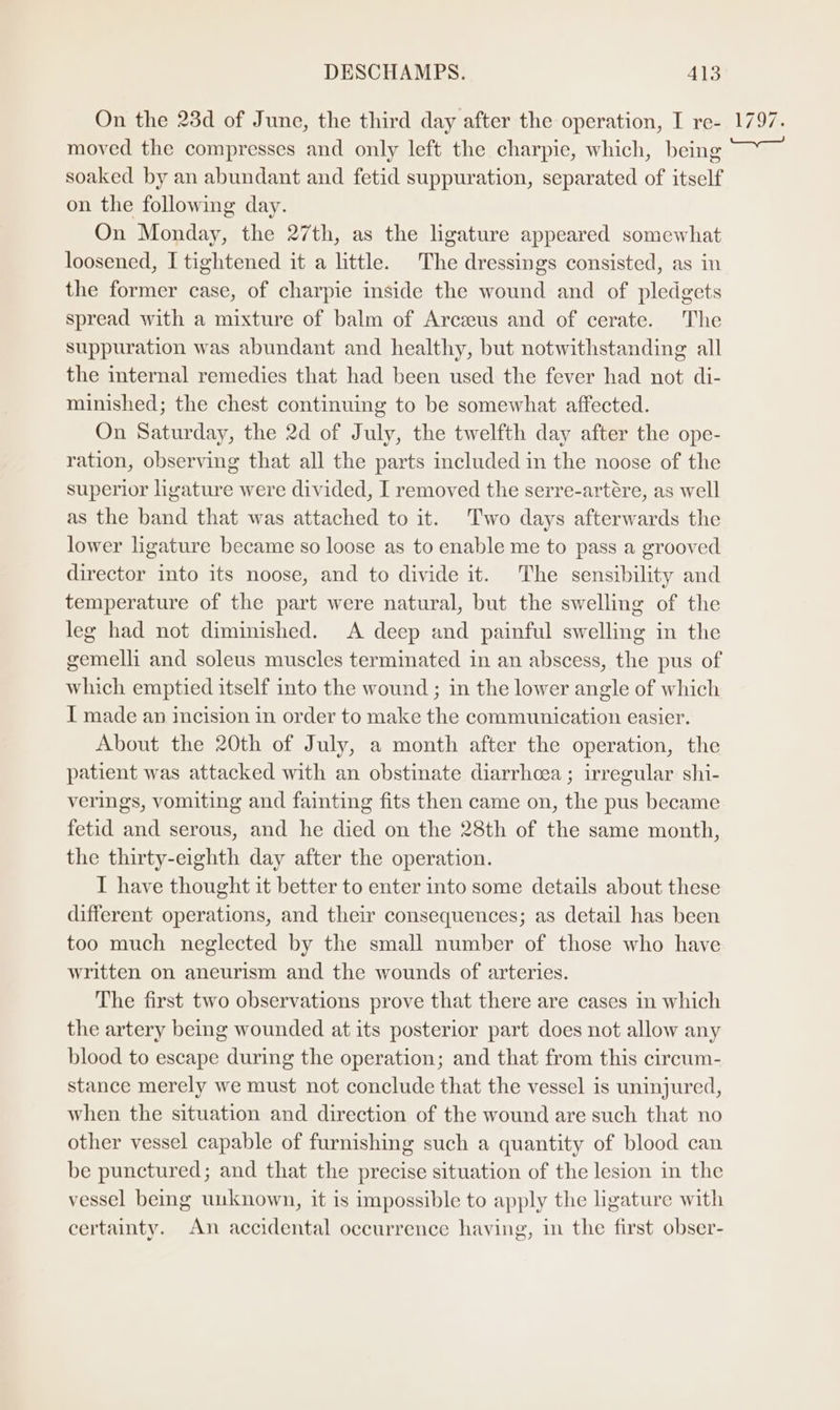 On the 23d of June, the third day after the operation, I re- moved the compresses and only left the charpie, which, being soaked by an abundant and fetid suppuration, separated of itself on the following day. On Monday, the 27th, as the ligature appeared somewhat loosened, I tightened it a little. The dressings consisted, as in the former case, of charpie inside the wound and of pledgets spread with a mixture of balm of Arczeus and of cerate. The suppuration was abundant and healthy, but notwithstanding all the internal remedies that had been used the fever had not di- minished; the chest continuing to be somewhat affected. On Saturday, the 2d of July, the twelfth day after the ope- ration, observing that all the parts included in the noose of the superior ligature were divided, I removed the serre-artére, as well as the band that was attached to it. Two days afterwards the lower ligature became so loose as to enable me to pass a grooved director into its noose, and to divide it. The sensibility and temperature of the part were natural, but the swelling of the leg had not diminished. A deep and painful swelling in the gemelli and soleus muscles terminated in an abscess, the pus of which emptied itself into the wound ; in the lower angle of which I made an incision in order to make the communication easier. About the 20th of July, a month after the operation, the patient was attacked with an obstinate diarrhoea ; irregular shi- verings, vomiting and fainting fits then came on, the pus became fetid and serous, and he died on the 28th of the same month, the thirty-eighth day after the operation. I have thought it better to enter into some details about these different operations, and their consequences; as detail has been too much neglected by the small number of those who have written on aneurism and the wounds of arteries. The first two observations prove that there are cases in which the artery being wounded at its posterior part does not allow any blood to escape during the operation; and that from this circum- stance merely we must not conclude that the vessel is uninjured, when the situation and direction of the wound are such that no other vessel capable of furnishing such a quantity of blood can be punctured; and that the precise situation of the lesion in the vessel being unknown, it is impossible to apply the ligature with certainty. An accidental occurrence having, in the first obser-