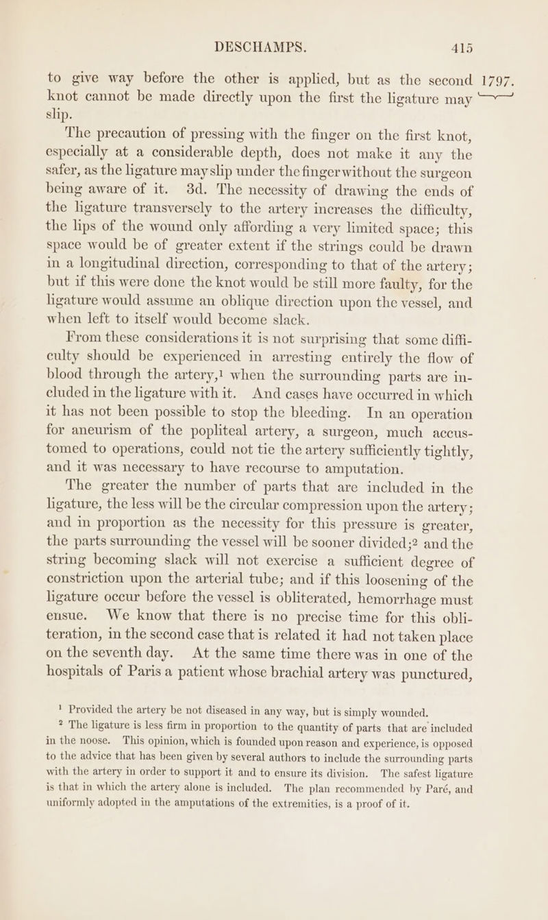 to give way before the other is applied, but as the second knot cannot be made directly upon the first the ligature may slip. The precaution of pressing with the finger on the first knot, especially at a considerable depth, does not make it any the safer, as the ligature may slip under the finger without the surgeon being aware of it. 3d. The necessity of drawing the ends of the ligature transversely to the artery increases the difficulty, the lips of the wound only affording a very limited space; this space would be of greater extent if the strings could be drawn in a longitudinal direction, corresponding to that of the artery; but if this were done the knot would be still more faulty, for the ligature would assume an oblique direction upon the vessel, and when left to itself would become slack. From these considerations it is not surprising that some diffi- culty should be experienced in arresting entirely the flow of blood through the artery,! when the surrounding parts are in- cluded in the ligature with it. And cases have occurred in which it has not been possible to stop the bleeding. In an operation for aneurism of the popliteal artery, a surgeon, much accus- tomed to operations, could not tie the artery sufficiently tightly, and it was necessary to have recourse to amputation. The greater the number of parts that are included in the ligature, the less will be the circular compression upon the artery ; and in proportion as the necessity for this pressure is greater, the parts surrounding the vessel will be sooner divided;2 and the string becoming slack will not exercise a sufficient degree of constriction upon the arterial tube; and if this loosening of the ligature occur before the vessel is obliterated, hemorrhage must ensue. We know that there is no precise time for this obli- teration, im the second case that is related it had not taken place on the seventh day. At the same time there was in one of the hospitals of Paris a patient whose brachial artery was punctured, * Provided the artery be not diseased in any way, but is simply wounded. * The ligature is less firm in proportion to the quantity of parts that are included in the noose. This opinion, which is founded upon reason and experience, is opposed to the advice that has been given by several authors to include the surrounding parts with the artery in order to support it and to ensure its division. The safest ligature is that in which the artery alone is included. The plan recommended by Paré, and uniformly adopted in the amputations of the extremities, is a proof of it. TAg?