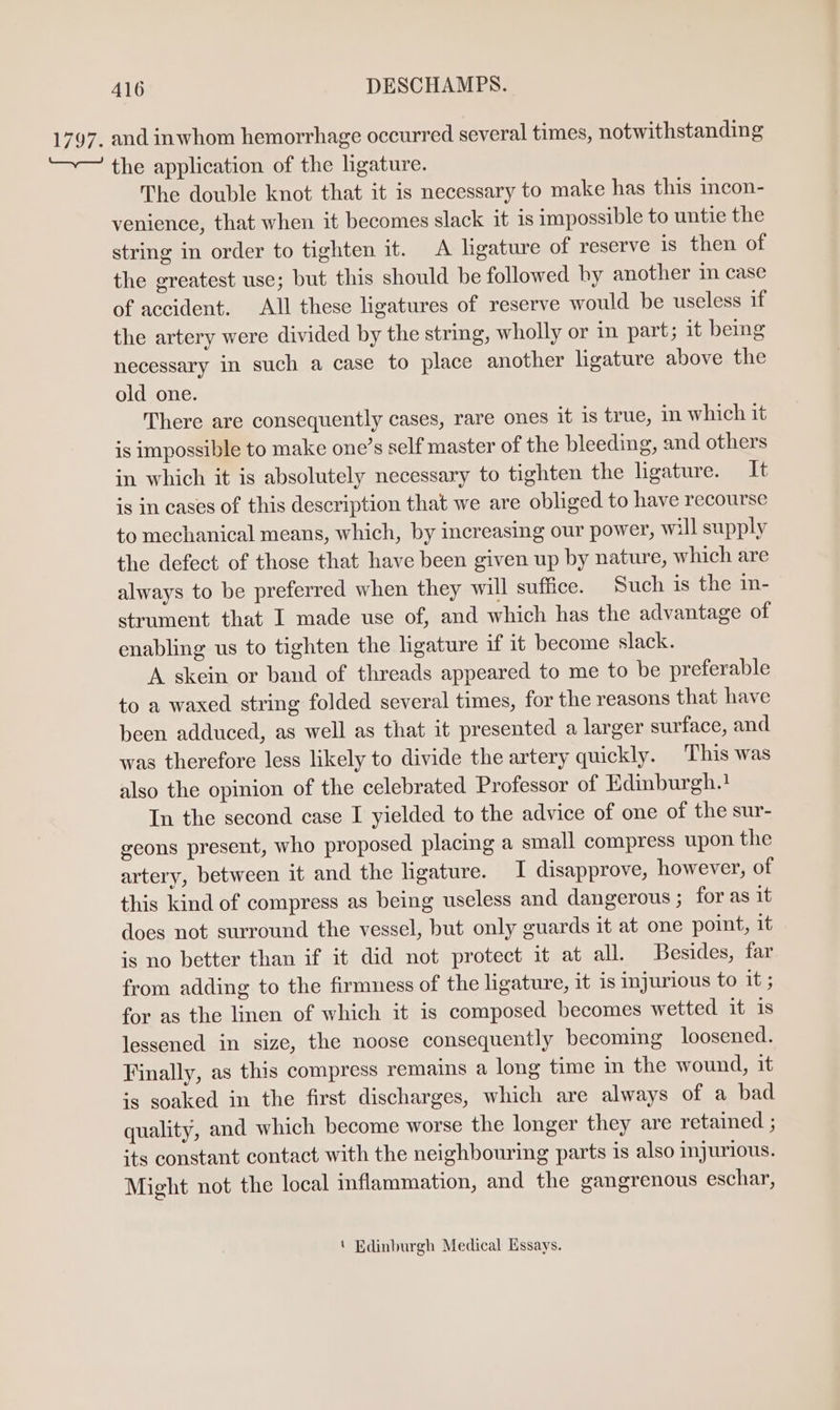 and inwhom hemorrhage occurred several times, notwithstanding the application of the ligature. The double knot that it is necessary to make has this incon- venience, that when it becomes slack it is impossible to untie the string in order to tighten it. A ligature of reserve is then of the greatest use; but this should be followed by another 1m case of accident. All these ligatures of reserve would be useless if the artery were divided by the string, wholly or in part; it bemg necessary in such a case to place another ligature above the old one. There are consequently cases, rare ones it is true, in which it is impossible to make one’s self master of the bleeding, and others in which it is absolutely necessary to tighten the ligature. It is in cases of this description that we are obliged to have recourse to mechanical means, which, by increasing our power, will supply the defect of those that have been given up by nature, which are always to be preferred when they will suffice. Such is the in- strument that I made use of, and which has the advantage of enabling us to tighten the ligature if it become slack. A skein or band of threads appeared to me to be preferable to a waxed string folded several times, for the reasons that have been adduced, as well as that it presented a larger surface, and was therefore less likely to divide the artery quickly. This was also the opinion of the celebrated Professor of Edinburgh.! In the second case I yielded to the advice of one of the sur- geons present, who proposed placing a small compress upon the artery, between it and the ligature. I disapprove, however, of this kind of compress as being useless and dangerous ; for as it does not surround the vessel, but only guards it at one point, it is no better than if it did not protect it at all. Besides, far from adding to the firmness of the ligature, it is injurious to it ; for as the linen of which it is composed becomes wetted it 1s lessened in size, the noose consequently becoming loosened. Finally, as this compress remains a long time in the wound, it is soaked in the first discharges, which are always of a bad quality, and which become worse the longer they are retained ; its constant contact with the neighbouring parts is also mjurious. Might not the local inflammation, and the gangrenous eschar, ‘ Edinburgh Medical Essays.
