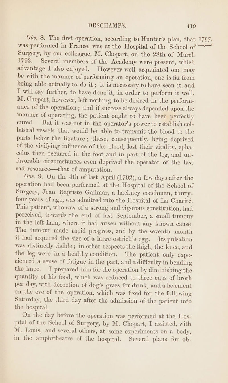 Obs. 8. The first operation, according to Hunter’s plan, that Noa; Surgery, by our colleague, M. Chopart, on the 28th of March 1792. Several members of the Academy were present, which advantage I also enjoyed. However well acquainted one may be with the manner of performing an operation, one is far from being able actually to do it; it is necessary to have seen it, and I will say further, to have done it, in order to perform it well. M. Chopart, however, left nothing to be desired in the perform- ance of the operation ; and if success always depended upon the manner of operating, the patient ought to have been perfectly cured. But it was not in the operator’s power to establish col- lateral vessels that would be able to transmit the blood to the parts below the ligature ; these, consequently, being deprived of the vivifying influence of the blood, lost their vitality, spha- celus then occurred in the foot and in part of the leg, and un- favorable circumstances even deprived the operator of the last sad resource—that of amputation. Obs. 9. On the 4th of last April (1792), a few days after the operation had been performed at the Hospital of the School of Surgery, Jean Baptiste Galimar, a hackney coachman, thirty- four years of age, was admitted into the Hospital of La Charité, This patient, who was of a strong and vigorous constitution, had perceived, towards the end of last September, a small tumour in the left ham, where it had arisen without any known cause. The tumour made rapid progress, and by the seventh month it had acquired the size of a large ostrich’s egg. Its pulsation was distinctly visible ; in other respects the thigh, the knee, and the leg were in a healthy condition. The patient only expe- rienced a sense of fatigue in the part, and a difficulty in bending the knee. TI prepared him for the operation by diminishing the quantity of his food, which was reduced to three cups of broth per day, with decoction of dog’s grass for drink, and a lavement on the eve of the operation, which was fixed for the following Saturday, the third day after the admission of the patient into the hospital. On the day before the operation was performed at the Hos- pital of the School of Surgery, by M. Chopart, I assisted, with M. Louis, and several others, at some experiments on a body, i the amphitheatre of the hospital. Several plans for ob-