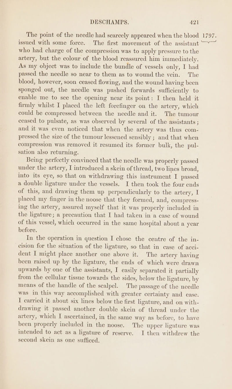 The point of the needle had scarcely appeared when the blood 1797. issued with some force. The first movement of the assistant —~— who had charge of the compression was to apply pressure to the artery, but the colour of the blood reassured him immediately. As my object was to include the bundle of vessels only, I had passed the needle so near to them as to wound the vein. The blood, however, soon ceased flowing, and the wound having been sponged out, the needle was pushed forwards sufficiently to enable me to see the opening near its point: I then held it firmly whilst I placed the left forefinger on the artery, which could be compressed between the needle and it. The tumour ceased to pulsate, as was observed by several of the assistants ; and it was even noticed that when the artery was thus com- pressed the size of the tumour lessened sensibly ; and that when compression was removed it resumed its former bulk, the pul- sation also returning. Being perfectly convinced that the needle was properly passed under the artery, I introduced a skein of thread, two lines broad, ito its eye, so that on withdrawing this instrument I passed a double ligature under the vessels. I then took the four ends of this, and drawing them up perpendicularly to the artery, I placed my finger in the noose that they formed, and, compress- ing the artery, assured myself that it was properly included in the ligature; a precaution that I had taken in a case of wound of this vessel, which occurred in the same hospital about a year before. In the operation in question I chose the centre of the in- cision for the situation of the ligature, so that in case of acci- dent I might place another one above it. The artery having been raised up by the ligature, the ends of which were drawn upwards by one of the assistants, I easily separated it partially from the cellular tissue towards the sides, below the ligature, by means of the handle of the scalpel. The passage of the needle was in this way accomplished with greater certainty and ease. I carried it about six lines below the first ligature, and on with- drawing it passed another double skein of thread under the artery, which I ascertained, in the same way as before, to have been properly included in the noose. The upper ligature was intended to act as a ligature of reserve. I then withdrew the second skein as one sufficed.