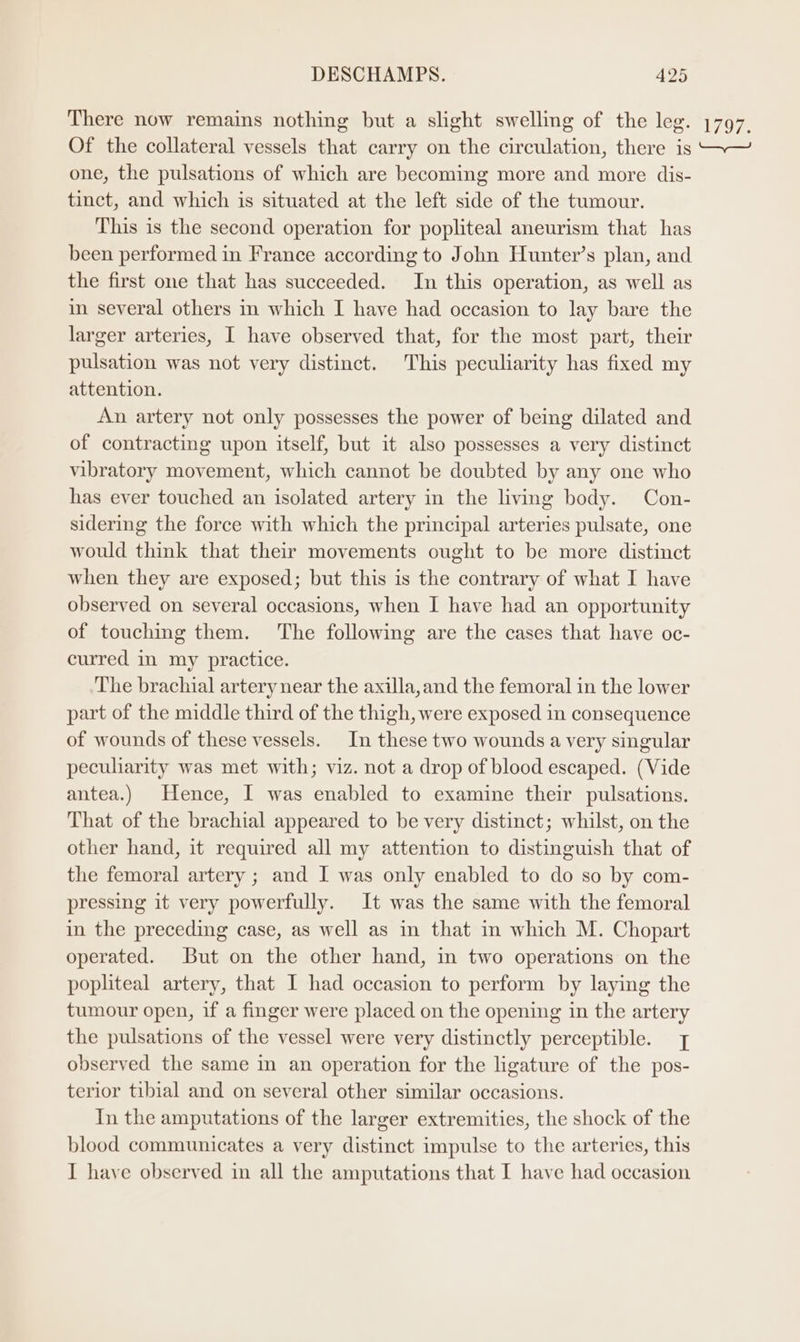 There now remains nothing but a slight swelling of the leg. 1797. Of the collateral vessels that carry on the circulation, there is ~~~ one, the pulsations of which are becoming more and more dis- tinct, and which is situated at the left side of the tumour. This is the second operation for popliteal aneurism that has been performed in France according to John Hunter’s plan, and the first one that has succeeded. In this operation, as well as in several others in which I have had occasion to lay bare the larger arteries, I have observed that, for the most part, their pulsation was not very distinct. This peculiarity has fixed my attention. An artery not only possesses the power of being dilated and of contracting upon itself, but it also possesses a very distinct vibratory movement, which cannot be doubted by any one who has ever touched an isolated artery in the living body. Con- sidering the force with which the principal arteries pulsate, one would think that their movements ought to be more distinct when they are exposed; but this is the contrary of what I have observed on several occasions, when I have had an opportunity of touching them. The following are the cases that have oc- curred in my practice. The brachial artery near the axilla, and the femoral in the lower part of the middle third of the thigh, were exposed in consequence of wounds of these vessels. In these two wounds a very singular peculiarity was met with; viz. not a drop of blood escaped. (Vide antea.) Hence, I was enabled to examine their pulsations. That of the brachial appeared to be very distinct; whilst, on the other hand, it required all my attention to distinguish that of the femoral artery ; and I was only enabled to do so by com- pressing it very powerfully. It was the same with the femoral in the preceding case, as well as in that in which M. Chopart operated. But on the other hand, in two operations on the popliteal artery, that I had occasion to perform by laying the tumour open, if a finger were placed on the opening in the artery the pulsations of the vessel were very distinctly perceptible. | observed the same in an operation for the ligature of the pos- terior tibial and on several other similar occasions. In the amputations of the larger extremities, the shock of the blood communicates a very distinct impulse to the arteries, this I have observed in all the amputations that I have had occasion