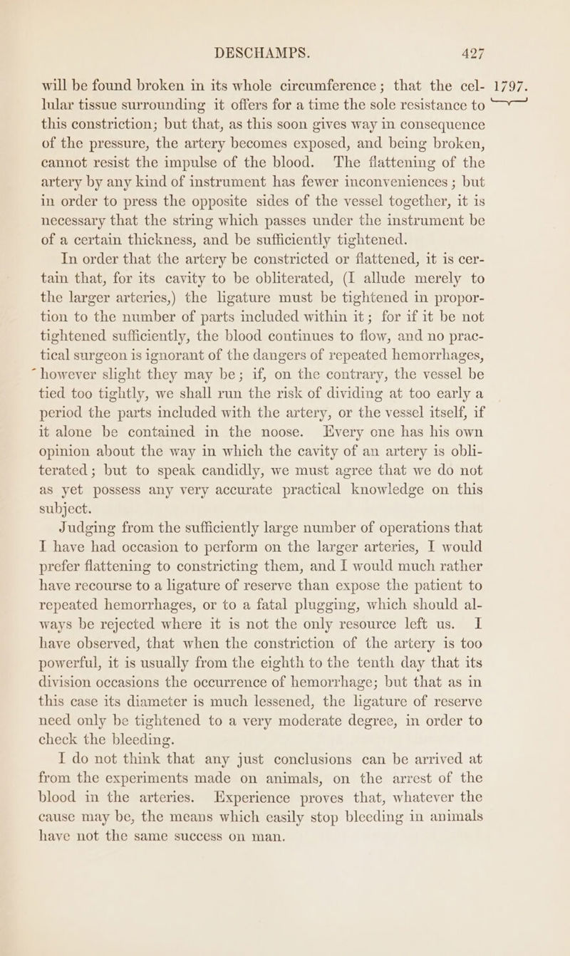 will be found broken in its whole circumference; that the cel- lular tissue surrounding it offers for a time the sole resistance to this constriction; but that, as this soon gives way in consequence of the pressure, the artery becomes exposed, and being broken, cannot resist the impulse of the blood. The flattening of the artery by any kind of instrument has fewer inconveniences ; but in order to press the opposite sides of the vessel together, it is necessary that the string which passes under the instrument be of a certain thickness, and be sufficiently tightened. In order that the artery be constricted or flattened, 1t is cer- tain that, for its cavity to be obliterated, (I allude merely to the larger arteries,) the ligature must be tightened in propor- tion to the number of parts included within it; for if it be not tightened sufficiently, the blood continues to flow, and no prac- tical surgeon is ignorant of the dangers of repeated hemorrhages, “ however slight they may be; if, on the contrary, the vessel be tied too tightly, we shall run the risk of dividing at too early a period the parts included with the artery, or the vessel itself, if it alone be contamed in the noose. LHvery cne has his own opinion about the way in which the cavity of an artery 1s obli- terated ; but to speak candidly, we must agree that we do not as yet possess any very accurate practical knowledge on this subject. Judging from the sufficiently large number of operations that I have had occasion to perform on the larger arteries, I would prefer flattening to constricting them, and I would much rather have recourse to a ligature of reserve than expose the patient to repeated hemorrhages, or to a fatal plugging, which should al- ways be rejected where it is not the only resource left us. I have observed, that when the constriction of the artery is too powerful, it is usually from the eighth to the tenth day that its division occasions the occurrence of hemorrhage; but that as in this case its diameter is much lessened, the ligature of reserve need only be tightened to a very moderate degree, in order to check the bleeding. I do not think that any just conclusions can be arrived at from the experiments made on animals, on the arrest of the blood in the arteries. Experience proves that, whatever the cause may be, the means which easily stop bleeding in animals have not the same success on man. leurs