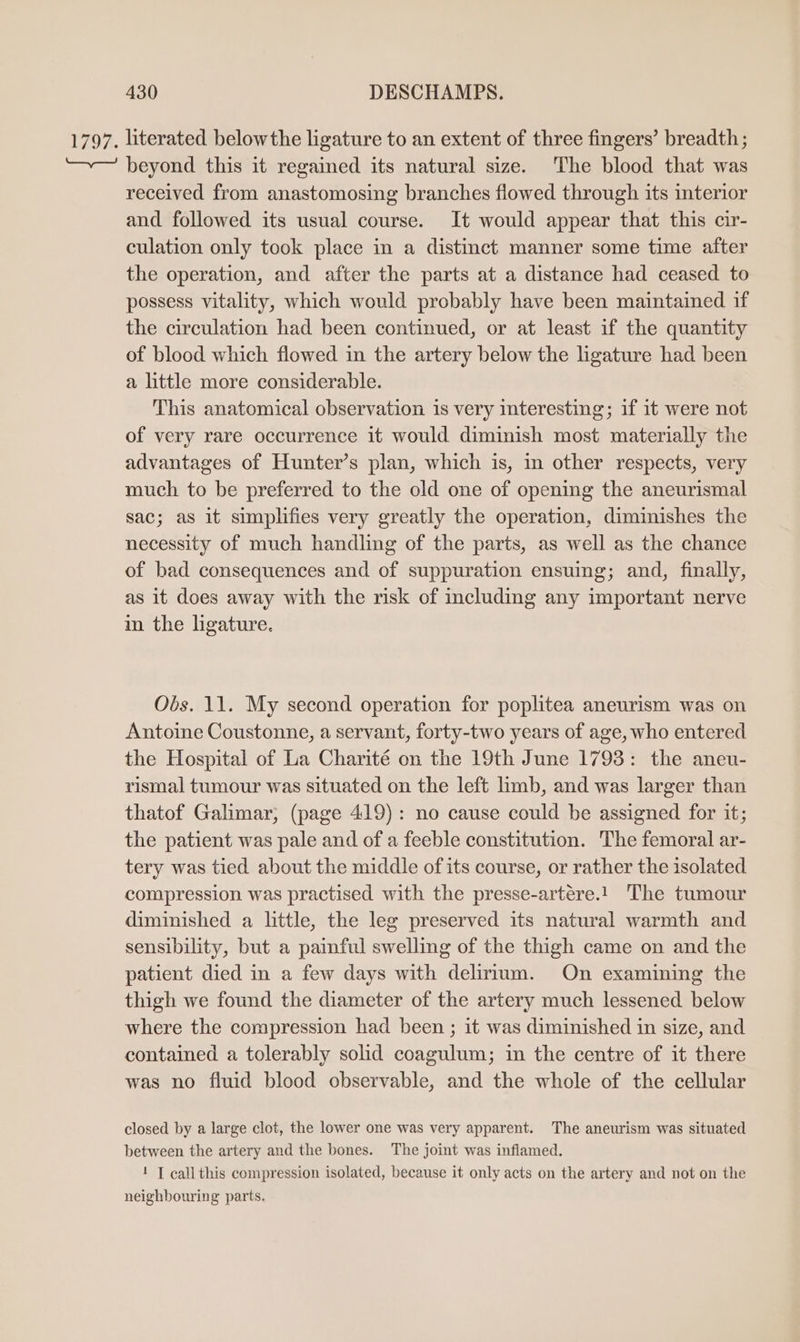 1797. literated belowthe ligature to an extent of three fingers’ breadth; beyond this it regained its natural size. The blood that was received from anastomosing branches flowed through its interior and followed its usual course. It would appear that this cir- culation only took place in a distinct manner some time after the operation, and after the parts at a distance had ceased to possess vitality, which would probably have been maintained if the circulation had been continued, or at least if the quantity of blood which flowed in the artery below the ligature had been a little more considerable. This anatomical observation is very teresting; if it were not of very rare occurrence it would diminish most materially the advantages of Hunter’s plan, which is, m other respects, very much to be preferred to the old one of opening the aneurismal sac; as it simplifies very greatly the operation, diminishes the necessity of much handling of the parts, as well as the chance of bad consequences and of suppuration ensuing; and, finally, as it does away with the risk of including any important nerve in the ligature. Obs. 11. My second operation for poplitea aneurism was on Antoine Coustonne, a servant, forty-two years of age, who entered the Hospital of La Charité on the 19th June 1793: the aneu- rismal tumour was situated on the left limb, and was larger than thatof Galimar;, (page 419): no cause could be assigned for it; the patient was pale and of a feeble constitution. The femoral ar- tery was tied about the middle of its course, or rather the isolated compression was practised with the presse-artére.! The tumour diminished a little, the leg preserved its natural warmth and sensibility, but a painful swelling of the thigh came on and the patient died in a few days with delirium. On examining the thigh we found the diameter of the artery much lessened below where the compression had been ; it was diminished in size, and contained a tolerably solid coagulum; in the centre of it there was no fluid blood observable, and the whole of the cellular closed by a large clot, the lower one was very apparent. The aneurism was situated between the artery and the bones. The joint was inflamed. 1 [ call this compression isolated, because it only acts on the artery and not on the neighbouring parts.