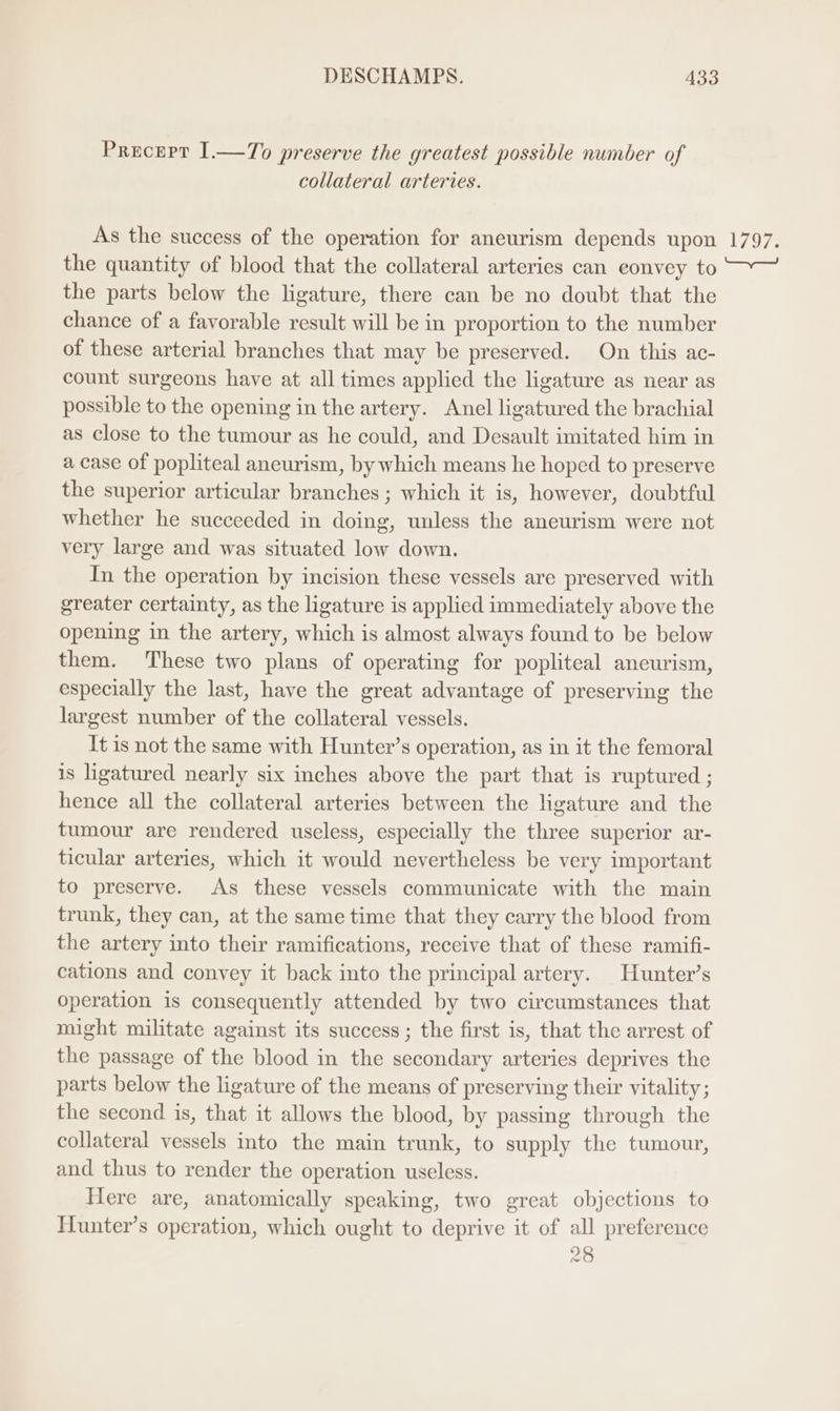 Precepr I.—To preserve the greatest possible number of collateral arteries. As the success of the operation for aneurism depends upon the quantity of blood that the collateral arteries can eonvey to the parts below the ligature, there can be no doubt that the chance of a favorable result will be in proportion to the number of these arterial branches that may be preserved. On this ac- count surgeons have at all times applied the ligature as near as possible to the opening in the artery. Anel ligatured the brachial as close to the tumour as he could, and Desault imitated him in a case of popliteal aneurism, by which means he hoped to preserve the superior articular branches ; which it is, however, doubtful whether he succeeded in doing, unless the aneurism were not very large and was situated low down. In the operation by incision these vessels are preserved with greater certainty, as the ligature is applied immediately above the opening in the artery, which is almost always found to be below them. These two plans of operating for popliteal aneurism, especially the last, have the great advantage of preserving the largest number of the collateral vessels. It is not the same with Hunter’s operation, as in it the femoral is ligatured nearly six inches above the part that is ruptured ; hence all the collateral arteries between the ligature and the tumour are rendered useless, especially the three superior ar- ticular arteries, which it would nevertheless be very important to preserve. As these vessels communicate with the main trunk, they can, at the same time that they carry the blood from the artery into their ramifications, receive that of these ramifi- cations and convey it back into the principal artery. Hunter’s operation is consequently attended by two circumstances that might militate against its success ; the first is, that the arrest of the passage of the blood in the secondary arteries deprives the parts below the ligature of the means of preserving their vitality; the second is, that it allows the blood, by passing through the collateral vessels into the main trunk, to supply the tumour, and thus to render the operation useless. Here are, anatomically speaking, two great objections to Hunter’s operation, which ought to deprive it of all preference 28 YAo7s