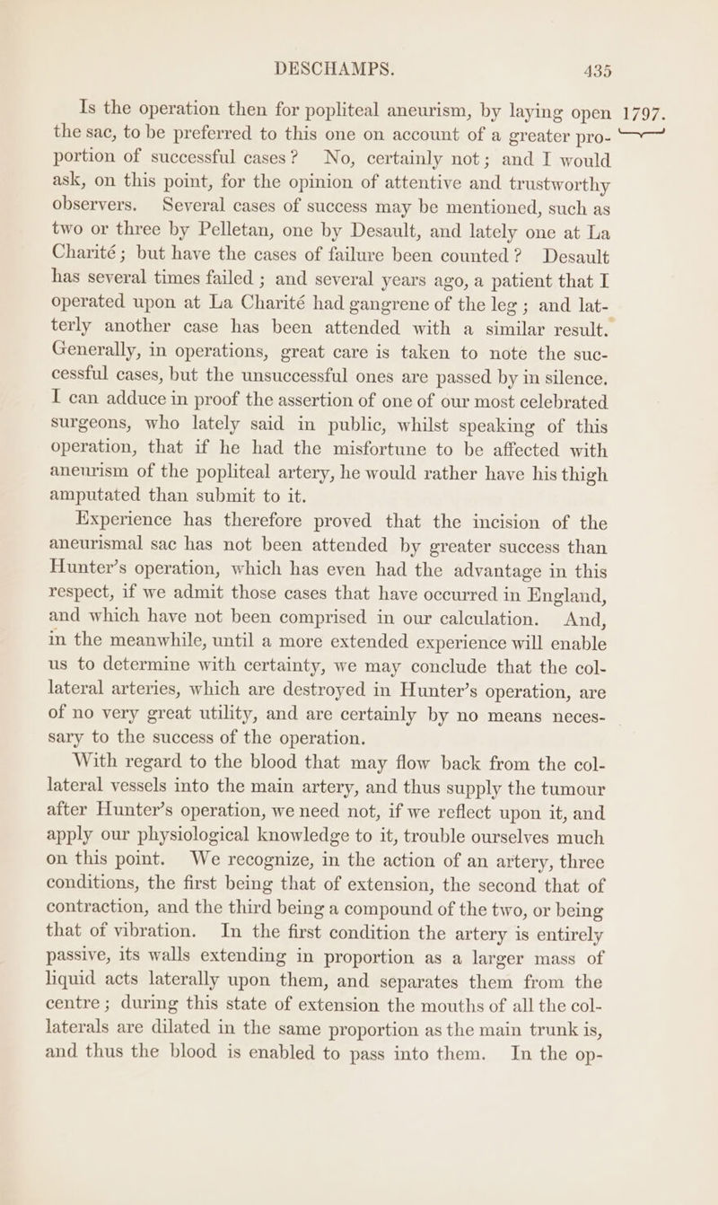 Is the operation then for popliteal aneurism, by laying open the sac, to be preferred to this one on account of a greater pro- portion of successful cases? No, certainly not; and I would ask, on this point, for the opinion of attentive and trustworthy observers. Several cases of success may be mentioned, such as two or three by Pelletan, one by Desault, and lately one at La Charité; but have the cases of failure been counted? Desault has several times failed ; and several years ago, a patient that I operated upon at La Charité had gangrene of the leg ; and lat- Generally, in operations, great care is taken to note the suc- cessful cases, but the unsuccessful ones are passed by in silence. I can adduce in proof the assertion of one of our most celebrated surgeons, who lately said in public, whilst speaking of this operation, that if he had the misfortune to be affected with anenrism of the popliteal artery, he would rather have his thigh amputated than submit to it. Experience has therefore proved that the incision of the aneurismal sac has not been attended by greater success than Hunter’s operation, which has even had the advantage in this respect, if we admit those cases that have occurred in England, and which have not been comprised in our calculation. And, in the meanwhile, until a more extended experience will enable us to determine with certainty, we may conclude that the col- lateral arteries, which are destroyed in Hunter’s operation, are 1797. sary to the success of the operation. With regard to the blood that may flow back from the col- lateral vessels into the main artery, and thus supply the tumour after Hunter’s operation, we need not, if we reflect upon it, and apply our physiological knowledge to it, trouble ourselves much on this point. We recognize, in the action of an artery, three conditions, the first being that of extension, the second that of contraction, and the third being a compound of the two, or being that of vibration. In the first condition the artery is entirely passive, its walls extending in proportion as a larger mass of liquid acts laterally upon them, and separates them from the centre ; during this state of extension the mouths of all the col- laterals are dilated in the same proportion as the main trunk is, and thus the blood is enabled to pass into them. In the op-