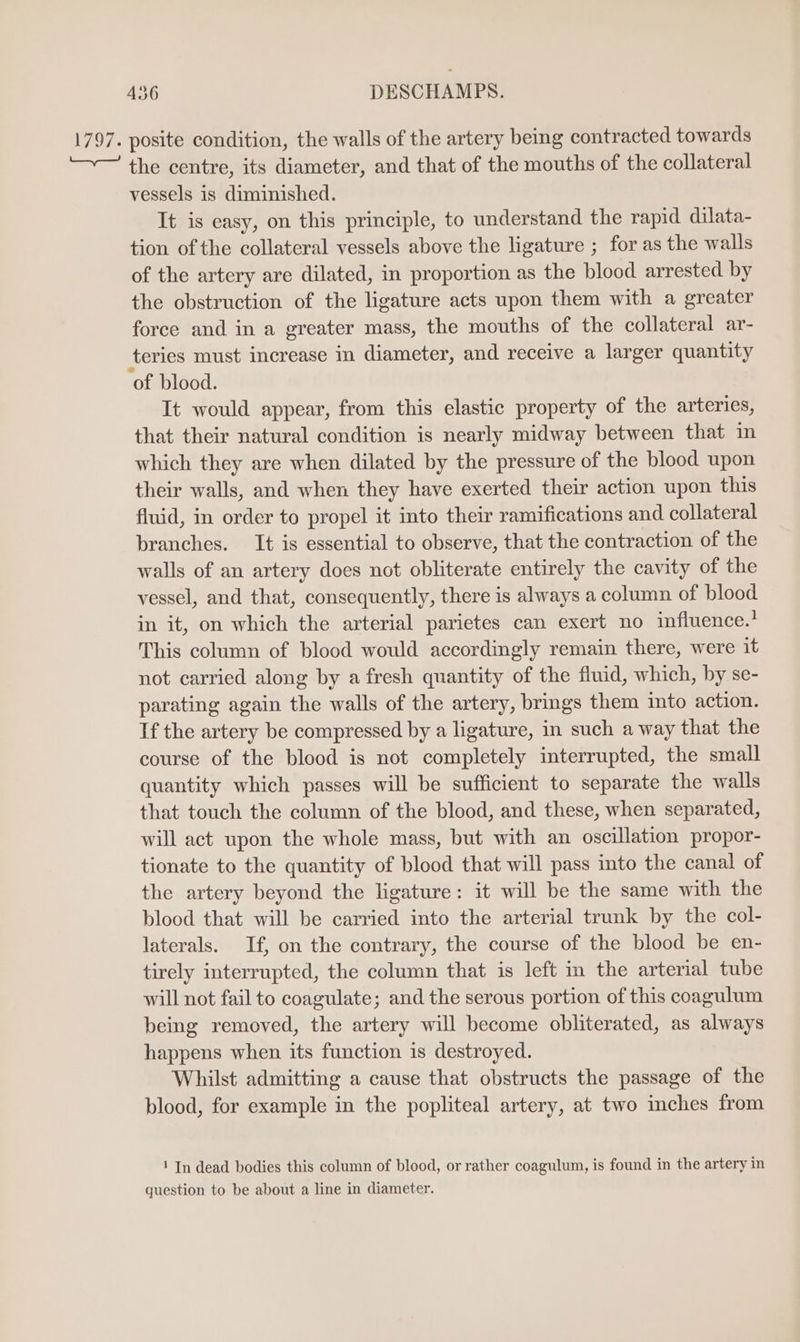 1797. posite condition, the walls of the artery being contracted towards +— the centre, its diameter, and that of the mouths of the collateral vessels is diminished. It is easy, on this principle, to understand the rapid dilata- tion of the collateral vessels above the ligature ; for as the walls of the artery are dilated, in proportion as the blood arrested by the obstruction of the ligature acts upon them with a greater force and in a greater mass, the mouths of the collateral ar- teries must increase in diameter, and receive a larger quantity ‘of blood. It would appear, from this elastic property of the arteries, that their natural condition is nearly midway between that in which they are when dilated by the pressure of the blood upon their walls, and when they have exerted their action upon this fluid, in order to propel it into their ramifications and collateral branches. It is essential to observe, that the contraction of the walls of an artery does not obliterate entirely the cavity of the vessel, and that, consequently, there is always a column of blood in it, on which the arterial parietes can exert no influence.’ This column of blood would accordingly remain there, were it not carried along by afresh quantity of the fluid, which, by se- parating again the walls of the artery, brings them into action. If the artery be compressed by a ligature, in such a way that the course of the blood is not completely interrupted, the small quantity which passes will be sufficient to separate the walls that touch the column of the blood, and these, when separated, will act upon the whole mass, but with an oscillation propor- tionate to the quantity of blood that will pass into the canal of the artery beyond the ligature: it will be the same with the blood that will be carried into the arterial trunk by the col- laterals. If, on the contrary, the course of the blood be en- tirely interrupted, the column that is left in the arterial tube will not fail to coagulate; and the serous portion of this coagulum being removed, the artery will become obliterated, as always happens when its function is destroyed. Whilst admitting a cause that obstructs the passage of the blood, for example in the popliteal artery, at two inches from 1 In dead bodies this column of blood, or rather coagulum, is found in the artery in question to be about a line in diameter.