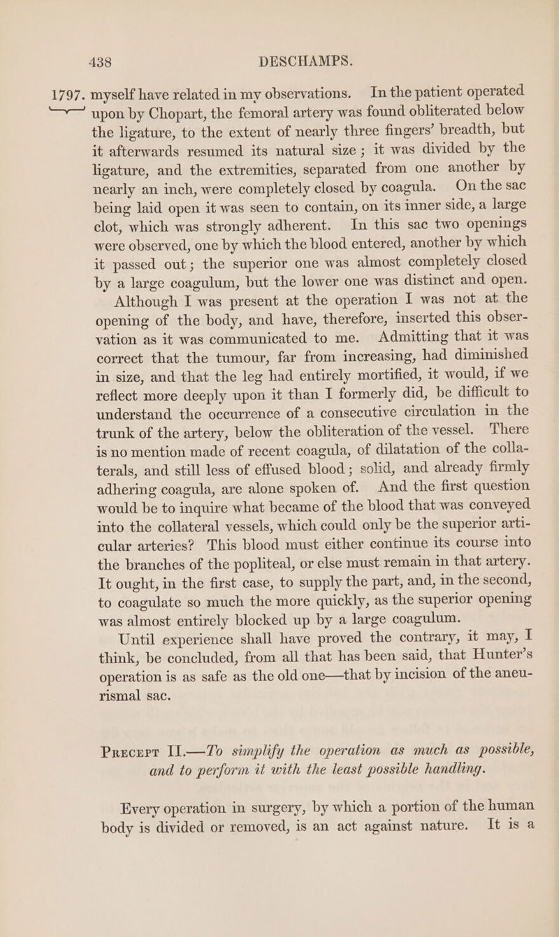 1797. myself have related in my observations. In the patient operated. upon by Chopart, the femoral artery was found obliterated below the ligature, to the extent of nearly three fingers’ breadth, but it afterwards resumed its natural size; it was divided by the ligature, and the extremities, separated from one another by nearly an inch, were completely closed by coagula. On the sac being laid open it was seen to contain, on its mner side, a large clot, which was strongly adherent. In this sac two openings were observed, one by which the blood entered, another by which it passed out; the superior one was almost completely closed by a large coagulum, but the lower one was distinct and open. Although I was present at the operation I was not at the opening of the body, and have, therefore, inserted this obser- vation as it was communicated to me. Admitting that it was correct that the tumour, far from increasing, had diminished in size, and that the leg had entirely mortified, it would, if we reflect more deeply upon it than I formerly did, be difficult to understand the occurrence of a consecutive circulation in the trunk of the artery, below the obliteration of the vessel. There is no mention made of recent coagula, of dilatation of the colla- terals, and still less of effused blood; solid, and already firmly adhering coagula, are alone spoken of. And the first question would be to inquire what became of the blood that was conveyed into the collateral vessels, which could only be the superior arti- cular arteries? This blood must either continue its course mto the branches of the popliteal, or else must remain in that artery. It ought, in the first case, to supply the part, and, in the second, to coagulate so much the more quickly, as the superior opening was almost entirely blocked up by a large coagulum. Until experience shall have proved the contrary, it may, I think, be concluded, from all that has been said, that Hunter’s operation is as safe as the old one—that by incision of the aneu- rismal sac. Precept I1.—7Zo simplify the operation as much as possible, and to perform it with the least possible handling. Every operation in surgery, by which a portion of the human body is divided or removed, is an act against nature. It is a