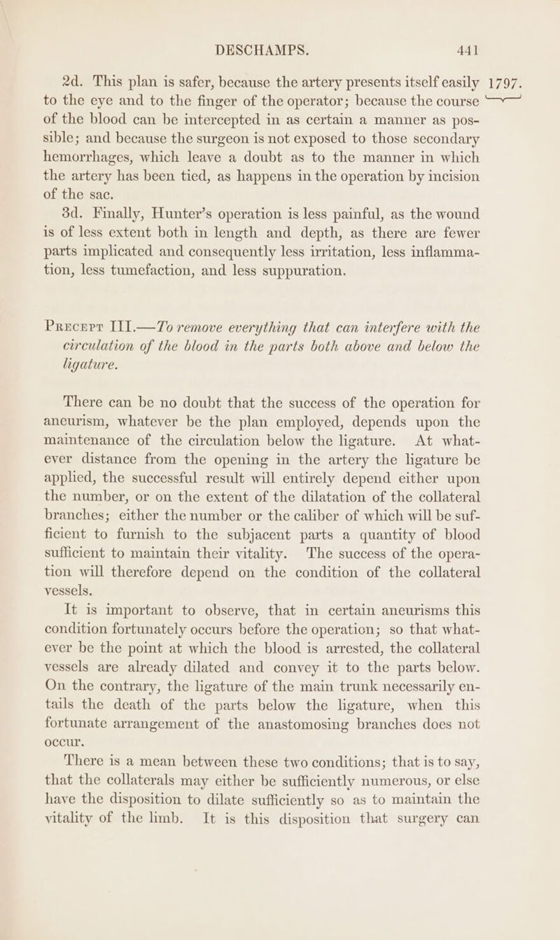 2d. This plan is safer, because the artery presents itself easily to the eye and to the finger of the operator; because the course of the blood can be intercepted in as certain a manner as pos- sible; and because the surgeon is not exposed to those secondary hemorrhages, which leave a doubt as to the manner in which the artery has been tied, as happens in the operation by incision of the sac. 3d. Finally, Hunter’s operation is less painful, as the wound is of less extent both in length and depth, as there are fewer parts implicated and consequently less irritation, less inflamma- tion, less tumefaction, and less suppuration. Precept I11.—T7o remove everything that can interfere with the circulation of the blood in the parts both above and below the ligature. There can be no doubt that the success of the operation for aneurism, whatever be the plan employed, depends upon the maintenance of the circulation below the ligature. At what- ever distance from the opening in the artery the ligature be applied, the successful result will entirely depend either upon the number, or on the extent of the dilatation of the collateral branches; either the number or the caliber of which will be suf- ficient to furnish to the subjacent parts a quantity of blood sufficient to maintain their vitality. The success of the opera- tion will therefore depend on the condition of the collateral vessels. It is important to observe, that in certain aneurisms this condition fortunately occurs before the operation; so that what- ever be the point at which the blood is arrested, the collateral vessels are already dilated and convey it to the parts below. On the contrary, the ligature of the main trunk necessarily en- tails the death of the parts below the ligature, when this fortunate arrangement of the anastomosing branches does not occur. There is a mean between these two conditions; that is to say, that the collaterals may either be sufficiently numerous, or else have the disposition to dilate sufficiently so as to maintain the vitality of the limb. It is this disposition that surgery can T7797,