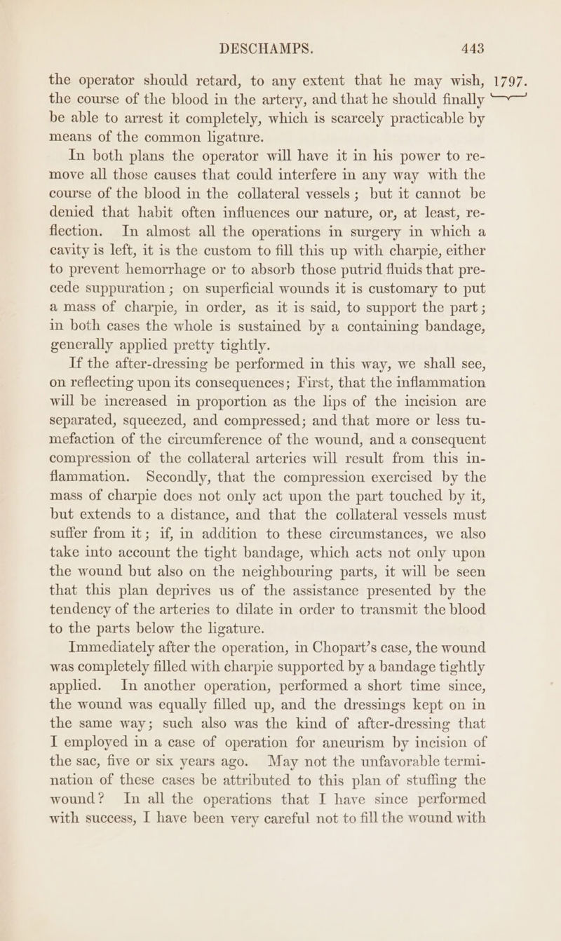the operator should retard, to any extent that he may wish, the course of the blood in the artery, and that he should finally be able to arrest it completely, which is scarcely practicable by means of the common ligature. In both plans the operator will have it in his power to re- move all those causes that could interfere in any way with the course of the blood in the collateral vessels ; but it cannot be denied that habit often influences our nature, or, at least, re- fiection. In almost all the operations in surgery in which a cavity is left, it is the custom to fill this up with charpie, either to prevent hemorrhage or to absorb those putrid fluids that pre- cede suppuration ; on superficial wounds it is customary to put a mass of charpie, in order, as it is said, to support the part ; in both cases the whole is sustained by a containing bandage, generally applied pretty tightly. If the after-dressing be performed in this way, we shall see, on reflecting upon its consequences; First, that the inflammation will be increased in proportion as the lips of the incision are separated, squeezed, and compressed; and that more or less tu- mefaction of the circumference of the wound, and a consequent compression of the collateral arteries will result from this in- flammation. Secondly, that the compression exercised by the mass of charpie does not only act upon the part touched by it, but extends to a distance, and that the collateral vessels must suffer from it; if, in addition to these circumstances, we also take into account the tight bandage, which acts not only upon the wound but also on the neighbouring parts, it will be seen that this plan deprives us of the assistance presented by the tendency of the arteries to dilate in order to transmit the blood to the parts below the ligature. Immediately after the operation, in Chopart’s case, the wound was completely filled with charpie supported by a bandage tightly applied. In another operation, performed a short time since, the wound was equally filled up, and the dressings kept on in the same way; such also was the kind of after-dressing that I employed in a case of operation for aneurism by incision of the sac, five or six years ago. May not the unfavorable termi- nation of these cases be attributed to this plan of stuffing the wound? In all the operations that I have since performed with success, I have been very careful not to fill the wound with 1797.