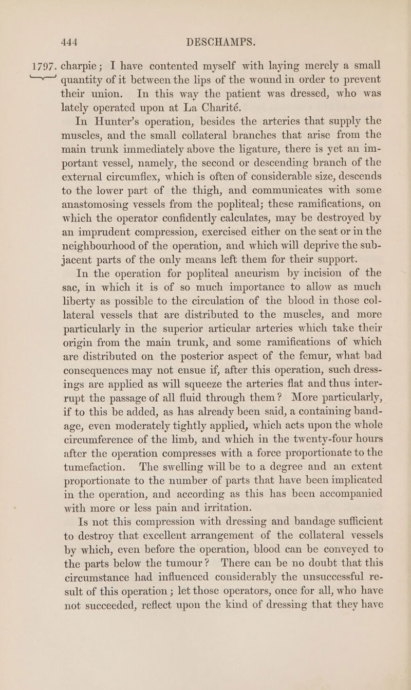 VIO A. charpie; I have contented myself with laying merely a small quantity of it between the lips of the wound in order to prevent their union. In this way the patient was dressed, who was lately operated upon at La Charité. In Hunter’s operation, besides the arteries that supply the muscles, and the small collateral branches that arise from the main trunk immediately above the ligature, there is yet an im- portant vessel, namely, the second or descending branch of the external circumflex, which is often of considerable size, descends to the lower part of the thigh, and communicates with some anastomosing vessels from the popliteal; these ramifications, on which the operator confidently calculates, may be destroyed by an imprudent compression, exercised either on the seat or in the neighbourhood of the operation, and which will deprive the sub- jacent parts of the only means left them for their support. In the operation for popliteal aneurism by incision of the sac, in which it is of so much importance to allow as much liberty as possible to the circulation of the blood in those col- lateral vessels that are distributed to the muscles, and more particularly in the superior articular arteries which take their origin from the main trunk, and some ramifications of which are distributed on the posterior aspect of the femur, what bad consequences may not ensue if, after this operation, such dress- ings are applied as will squeeze the arteries flat and thus inter- rupt the passage of all fluid through them? More particularly, if to this be added, as has already been said, a containing band- age, even moderately tightly applied, which acts upon the whole circumference of the limb, and which in the twenty-four hours after the operation compresses with a force proportionate to the tumefaction. The swelling will be to a degree and an extent proportionate to the number of parts that have been implicated in the operation, and according as this has been accompanied with more or less pain and irritation. Is not this compression with dressing and bandage sufficient to destroy that excellent arrangement of the collateral vessels by which, even before the operation, blood can be conveyed to the parts below the tumour? There can be no doubt that this circumstance had influenced considerably the unsuccessful re- sult of this operation ; let those operators, once for all, who have not succeeded, reflect upon the kind of dressing that they have