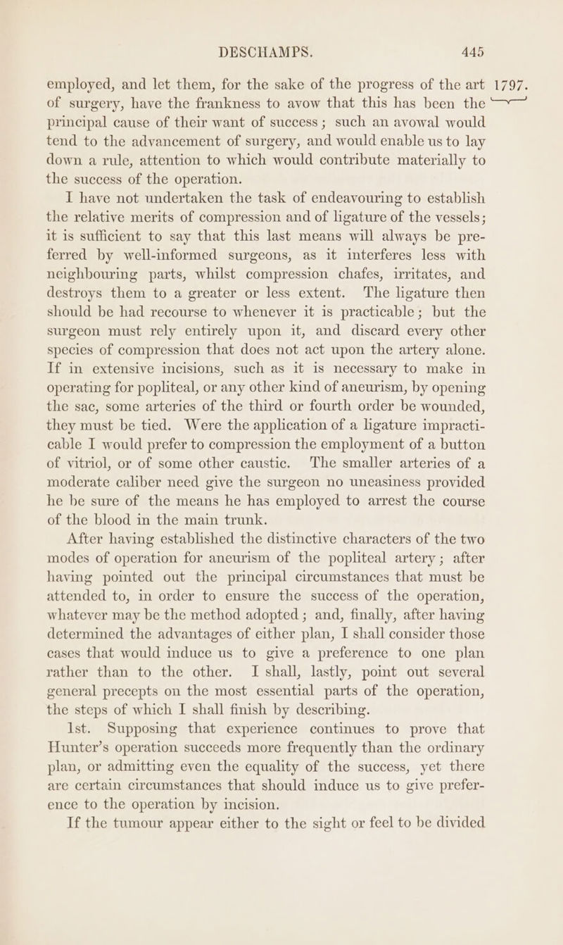 employed, and let them, for the sake of the progress of the art of surgery, have the frankness to avow that this has been the principal cause of their want of success ; such an avowal would tend to the advancement of surgery, and would enable us to lay down a rule, attention to which would contribute materially to the success of the operation. I have not undertaken the task of endeavouring to establish the relative merits of compression and of ligature of the vessels; it is sufficient to say that this last means will always be pre- ferred by well-informed surgeons, as it interferes less with neighbouring parts, whilst compression chafes, irritates, and destroys them to a greater or less extent. The ligature then should be had recourse to whenever it is practicable; but the surgeon must rely entirely upon it, and discard every other species of compression that does not act upon the artery alone. If in extensive incisions, such as it is necessary to make in operating for popliteal, or any other kind of aneurism, by opening the sac, some arteries of the third or fourth order be wounded, they must be tied. Were the application of a ligature impracti- cable I would prefer to compression the employment of a button of vitriol, or of some other caustic. The smaller arteries of a moderate caliber need give the surgeon no uneasiness provided he be sure of the means he has employed to arrest the course of the blood in the main trunk. After having established the distinctive characters of the two modes of operation for aneurism of the popliteal artery; after having pointed out the principal circumstances that must be attended to, m order to ensure the success of the operation, whatever may be the method adopted ; and, finally, after having determined the advantages of either plan, I shall consider those cases that would induce us to give a preference to one plan rather than to the other. I shall, lastly, pomt out several general precepts on the most essential parts of the operation, the steps of which I shall finish by describing. lst. Supposing that experience continues to prove that Hunter’s operation succeeds more frequently than the ordinary plan, or admitting even the equality of the success, yet there are certain circumstances that should induce us to give prefer- ence to the operation by incision. If the tumour appear either to the sight or feel to be divided 1797.