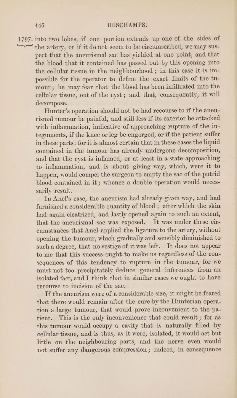 1797. into two lobes, if one portion extends up one of the sides of “~— the artery, or if it donot seem to be circumscribed, we may sus- pect that the aneurismal sac has yielded at one point, and that the blood that it contained has passed out by this opening into the cellular tissue in the neighbourhood ; in this case it is m- possible for the operator to define the exact limits of the tu- mour; he may fear that the blood has been infiltrated into the cellular tissue, out of the cyst; and that, consequently, it will decompose. Hunter’s operation should not be had recourse to if the aneu- rismal tumour be painful, and still less if its exterior be attacked with inflammation, indicative of approaching rupture of the in- teguments, if the knee or leg be engorged, or if the patient suffer in these parts; for it is almost certain that in these cases the liquid contained in the tumour has already undergone decomposition, and that the cyst is inflamed, or at least in a state approaching to inflammation, and is about giving way, which, were it to happen, would compel the surgeon to empty the sac of the putrid blood contained in it; whence a double operation would neces- sarily result. In Anel’s case, the aneurism had already given way, and had furnished a considerable quantity of blood ; after which the skin had again cicatrized, and lastly opened again to such an extent, that the aneurismal sac was exposed. It was under these cir- cumstances that Anel applied the ligature to the artery, without opening the tumour, which gradually and sensibly diminished to such a degree, that no vestige of it was left. It does not appear to me that this success ought to make us regardless of the con- sequences of this tendency to rupture in the tumour, for we must not too precipitately deduce general inferences from an isolated fact, and I think that in similar cases we ought to have recourse to incision of the sac. If the ancurism were of a considerable size, it might be feared that there would remain after the cure by the Hunterian opera- tion a large tumour, that would prove mconvenient to the pa- tient. This is the only inconvenience that could result; for as this tumour would occupy a cavity that is naturally filled by cellular tissue, and is thus, as it were, isolated, it would act but little on the neighbouring parts, and the nerve even would not suffer any dangerous compression ; indeed, in consequence
