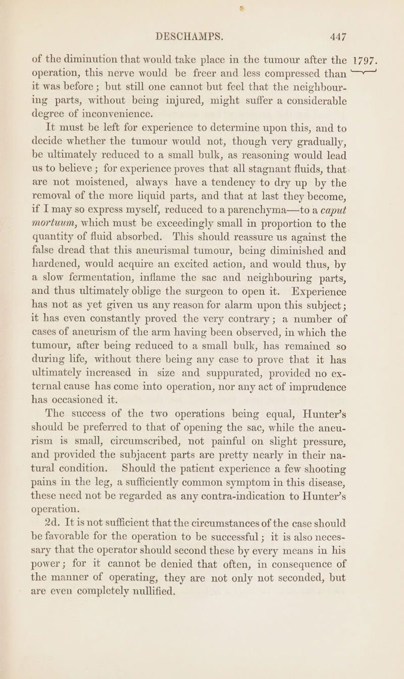 of the diminution that would take place in the tumour after the 1797. operation, this nerve would be freer and less compressed than ~~ it was before ; but still one cannot but feel that the neighbour- ing parts, without being injured, might suffer a considerable degree of inconvenience. It must be left for experience to determine upon this, and to decide whether the tumour would not, though very gradually, be ultimately reduced to a small bulk, as reasoning would lead us to believe ; for experience proves that all stagnant fluids, that are not moistened, always have a tendency to dry up by the removal of the more hquid parts, and that at last they become, if I may so express myself, reduced to a parenchyma—to a caput mortuum, which must be exceedingly small in proportion to the quantity of fluid absorbed. This should reassure us against the false dread that this aneurismal tumour, being diminished and hardened, would acquire an excited action, and would thus, by a slow fermentation, inflame the sac and neighbouring parts, and thus ultimately oblige the surgeon to open it. Experience has not as yet given us any reason for alarm upon this subject ; it has even constantly proved the very contrary ; a number of cases of aneurism of the arm having been observed, in which the tumour, after being reduced to a small bulk, has remained so during life, without there being any case to prove that it has ultimately increased in size and suppurated, provided no ex- ternal cause has come into operation, nor any act of imprudence has occasioned it. The success of the two operations being equal, Hunter’s should be preferred to that of opening the sac, while the aneu- rism is small, circumscribed, not painful on slight pressure, and provided the subjacent parts are pretty nearly in their na- tural condition. Should the patient experience a few shooting pains in the leg, a sufficiently common symptom in this disease, these need not be regarded as any contra-indication to Hunter’s operation. 2d. It is not sufficient that the circumstances of the case should be favorable for the operation to be successful ; it is also neces- sary that the operator should second these by every means in his power; for it cannot be denied that often, in consequence of the manner of operating, they are not only not seconded, but are even completely nullified.