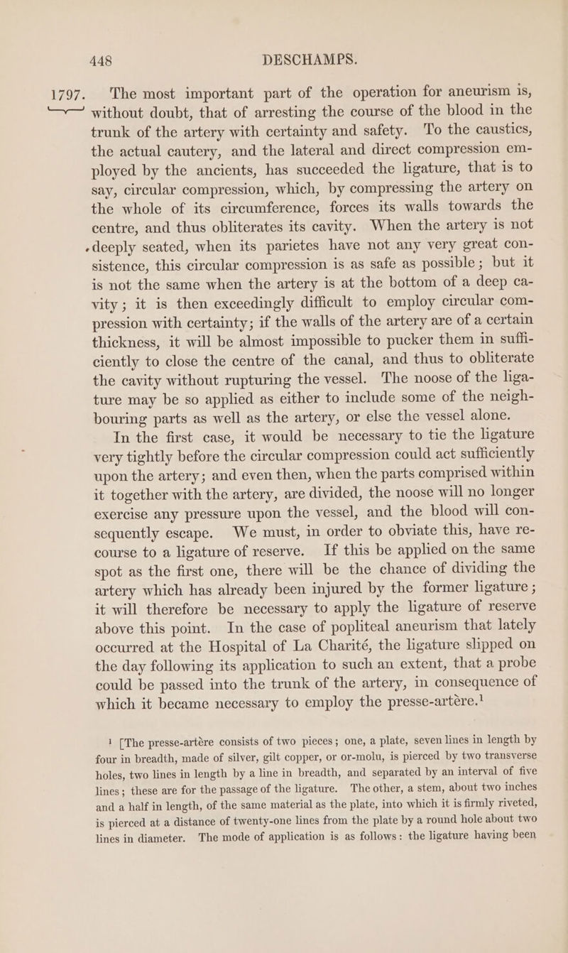 1797. The most important part of the operation for aneurism 1s, ‘—~ without doubt, that of arresting the course of the blood in the trunk of the artery with certainty and safety. To the caustics, the actual cautery, and the lateral and direct compression em- ployed by the ancients, has succeeded the ligature, that is to say, circular compression, which, by compressing the artery on the whole of its circumference, forces its walls towards the centre, and thus obliterates its cavity. When the artery is not -deeply seated, when its parietes have not any very great con- sistence, this circular compression is as safe as possible; but it is not the same when the artery is at the bottom of a deep ca- vity; it is then exceedingly difficult to employ circular com- pression with certainty; if the walls of the artery are of a certain thickness, it will be almost impossible to pucker them in suffi- ciently to close the centre of the canal, and thus to obliterate the cavity without rupturing the vessel. The noose of the liga- ture may be so applied as either to include some of the neigh- bouring parts as well as the artery, or else the vessel alone. In the first case, it would be necessary to tie the ligature very tightly before the circular compression could act sufficiently upon the artery; and even then, when the parts comprised within it together with the artery, are divided, the noose will no longer exercise any pressure upon the vessel, and the blood will con- sequently escape. We must, in order to obviate this, have re- course to a ligature of reserve. If this be applied on the same spot as the first one, there will be the chance of dividing the artery which has already been injured by the former ligature ; it will therefore be necessary to apply the ligature of reserve above this point. In the case of popliteal aneurism that lately occurred at the Hospital of La Charité, the ligature slipped on the day following its application to such an extent, that a probe could be passed into the trunk of the artery, in consequence of which it became necessary to employ the presse-artére.’ 1 [The presse-artére consists of two pieces; one, a plate, seven lines in length by four in breadth, made of silver, gilt copper, or or-molu, is pierced by two transverse holes, two lines in length by a line in breadth, and separated by an interval of five lines; these are for the passage of the ligature. The other, a stem, about two inches and a half in length, of the same material as the plate, into which it is firmly riveted, is pierced at a distance of twenty-one lines from the plate by a round hole about two lines in diameter. The mode of application is as follows: the ligature having been