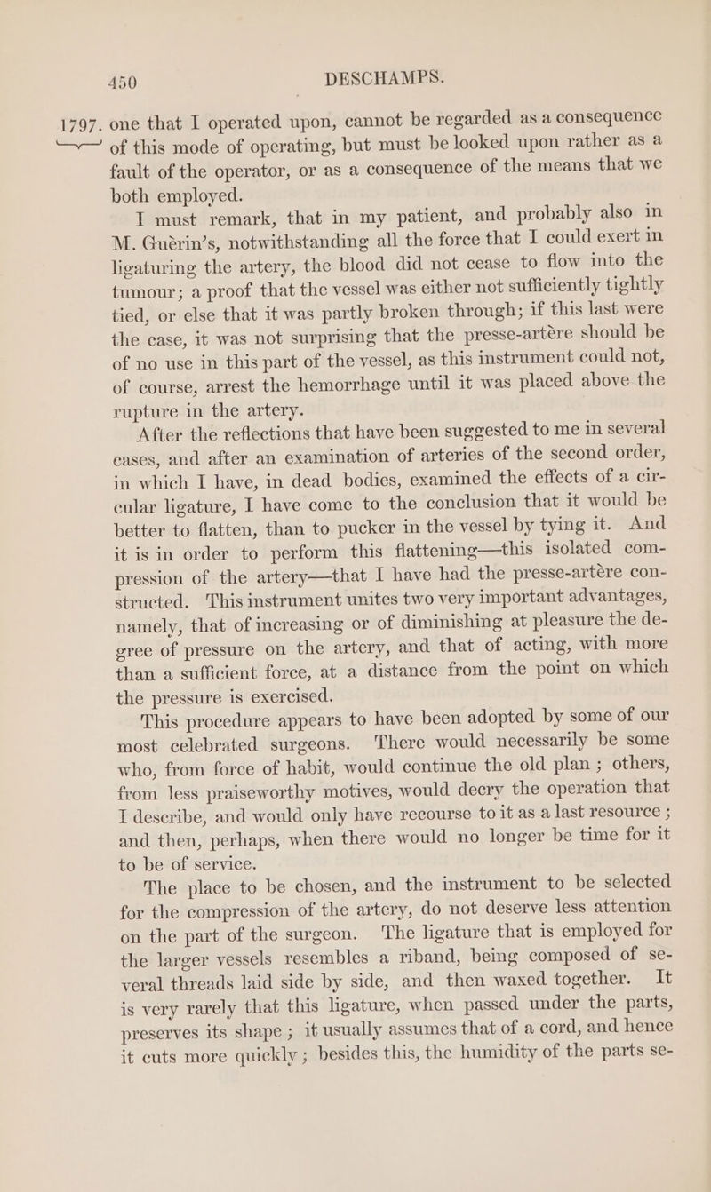 1797. one that I operated upon, cannot be regarded as a consequence —~— of this mode of operating, but must be looked upon rather as a fault of the operator, or as a consequence of the means that we both employed. I must remark, that in my patient, and probably also in M. Guéarin’s, notwithstanding all the force that I could exert in ligaturing the artery, the blood did not cease to flow into the tumour; a proof that the vessel was either not sufficiently tightly tied, or else that it was partly broken through; if this last were the case, it was not surprising that the presse-artére should be of no use in this part of the vessel, as this instrument could not, of course, arrest the hemorrhage until it was placed above the rupture in the artery. After the reflections that have been suggested to me in several cases, and after an examination of arteries of the second order, in which I have, in dead bodies, examined the effects of a cir- cular ligature, I have come to the conclusion that it would be better to flatten, than to pucker in the vessel by tying it. And it is in order to perform this flattening—this isolated com- pression of the artery—that I have had the presse-artére con- structed. This instrument unites two very important advantages, namely, that of increasing or of diminishing at pleasure the de- eree of pressure on the artery, and that of acting, with more than a sufficient force, at a distance from the pomt on which the pressure is exercised. This procedure appears to have been adopted by some of our most celebrated surgeons. There would necessarily be some who, from force of habit, would continue the old plan ; others, from less praiseworthy motives, would decry the operation that I describe, and would only have recourse to it as a last resource ; and then, perhaps, when there would no longer be time for it to be of service. The place to be chosen, and the instrument to be selected for the compression of the artery, do not deserve less attention on the part of the surgeon. The ligature that 1s employed for the larger vessels resembles a riband, being composed of se- veral threads laid side by side, and then waxed together. It is very rarely that this ligature, when passed under the parts, preserves its shape ; it usually assumes that of a cord, and hence it cuts more quickly ; besides this, the humidity of the parts se-