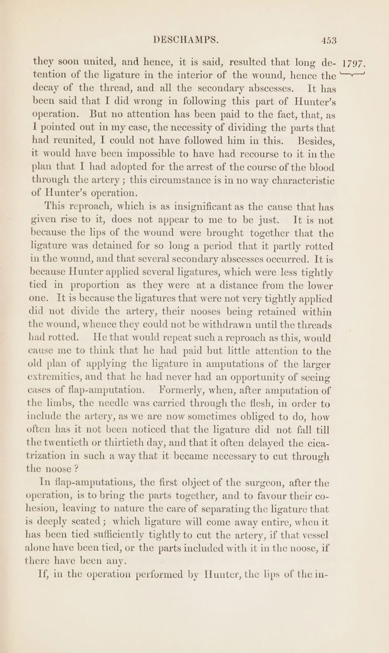 they soon united, and hence, it is said, resulted that long de- tention of the ligature in the interior of the wound, hence the decay of the thread, and all the secondary abscesses. It has been said that I did wrong in following this part of Hunter’s operation. But no attention has been paid to the fact, that, as I pomted out in my case, the necessity of dividing the parts that had reunited, I could not have followed him in this. Besides, it would have been impossible to have had recourse to it in the plan that I had adopted for the arrest of the course of the blood through the artery ; this circumstance is in no way characteristic of Hunter’s operation. This reproach, which is as insignificant as the cause that has given rise to it, does not appear to me to be just. It is not because the lips of the wound were brought together that the ligature was detained for so long a period that it partly rotted in the wound, and that several secondary abscesses occurred. It is because Hunter apphed several ligatures, which were less tightly tied in proportion as they were at a distance from the lower one. It is because the ligatures that were not very tightly applied did not divide the artery, their nooses being retained within the wound, whence they could not be withdrawn until the threads had rotted. He that would repeat such a reproach as this, would cause me to think that he had paid but little attention to the old plan of applying the ligature in amputations of the larger extremities, and that he had never had an opportunity of seeing cases of flap-amputation. Formerly, when, after amputation of the limbs, the needle was carried through the flesh, in order to include the artery, as we are now sometimes obliged to do, how often has it not been noticed that the ligature did not fall till the twentieth or thirtieth day, and that it often delayed the cica- trization in such a way that it became necessary to cut through the noose ? In flap-amputations, the first object of the surgeon, after the operation, is to bring the parts together, and to favour their co- hesion, leaving to nature the care of separating the ligature that is deeply seated ; which ligature will come away entire, when it has been tied sufficiently tightly to cut the artery, if that vessel alone have been tied, or the parts included with it in the noose, if there have been any. If, in the operation performed by Hunter, the lips of the in- 1/97.