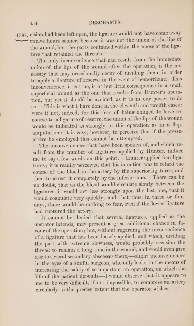 1797. cision had been left open, the ligature would not have come away ‘— twelve hours sooner, because it was not the union of the lips of the wound, but the parts contained within the noose of the liga- ture that retained the threads. The only inconvenience that can result from the immediate union of the lips of the wound after the operation, is the ne- cessity that may occasionally occur of dividing them, in order to apply a ligature of reserve in the event of hemorrhage. This inconvenience, it is true, is of but little consequence in a small superficial wound as the one that results from Hunter’s opera- tion, but yet it should be avoided, as it is in our power to do so. This is what I have done in the eleventh and twelfth cases : were it not, indeed, for this fear of being obliged to have re- course to a ligature of reserve, the union of the lips of the wound would be indicated as strongly in this operation as im a flap- amputation ; it is easy, however, to perceive that if the presse- artére be employed this cannot be attempted. The inconveniences that have been spoken of, and which re- sult from the number of ligatures applied by Hunter, induce me to say afew words on this point. Hunter applied four liga- tures ; it is readily perceived that his intention was to retard the course of the blood in the artery by the superior ligatures, and then to arrest it completely by the inferior one. There can be no doubt, that as the blood would circulate slowly between the ligatures, it would act less strongly upon the last one, that it would coagulate very quickly, and that thus, in three or four days, there would be nothing to fear, even if the lower ligature had ruptured the artery. It cannot be denied that several ligatures, applied as the operator intends, may present a great additional chance in fa- your of the operation; but, without regarding the inconvenience of a ligature that has been loosely applied, and which, dividing the part with extreme slowness, would probably occasion the thread to remain a long time in the wound, and would even give rise to several secondary abscesses there,—slight inconveniences in the eyes of a skilful surgeon, who only looks to the means of increasing the safety of so important an operation, on which the life of the patient depends—I would observe that it appears to me to be very difficult, if not impossible, to compress an artery circularly to the precise extent that the operator wishes.